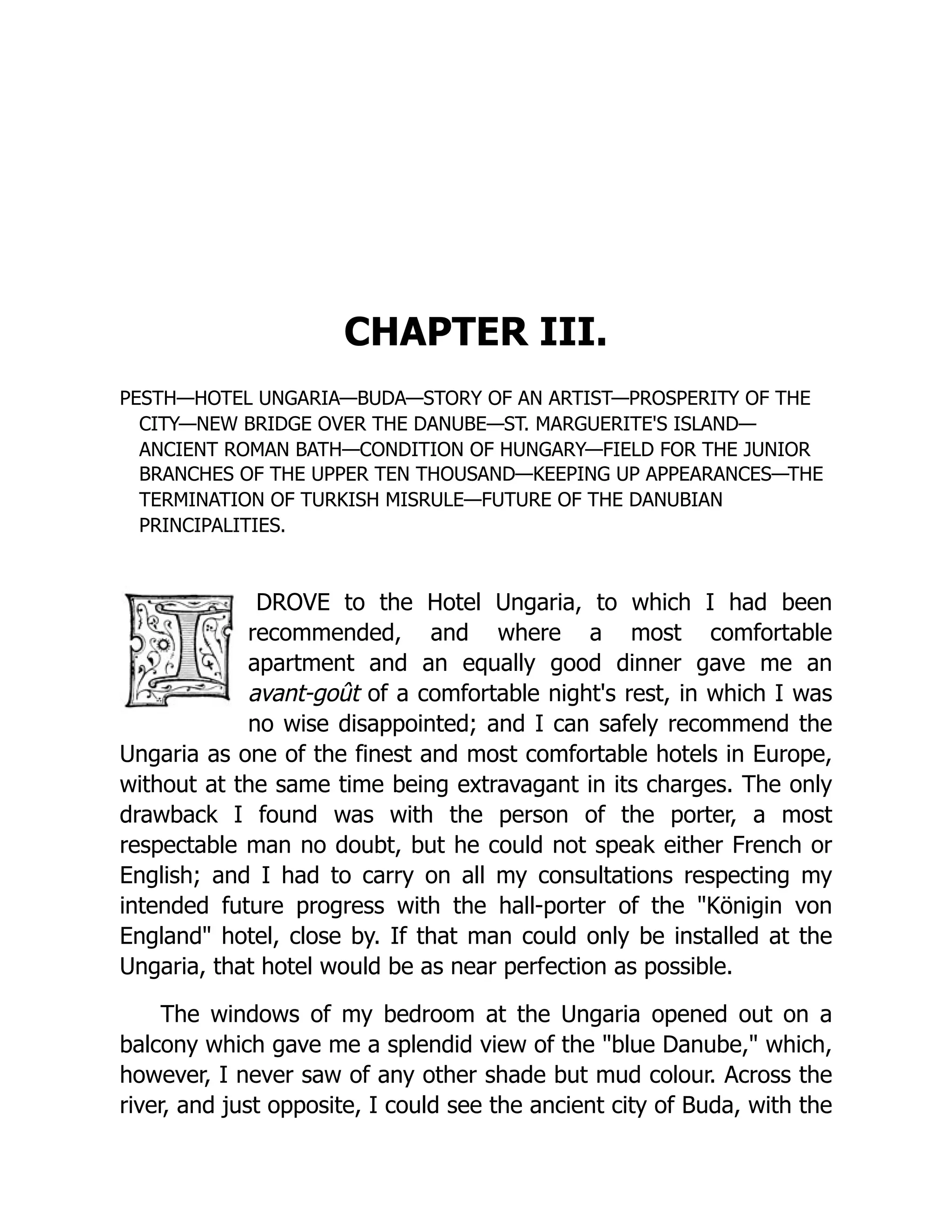 CHAPTER III. PESTH—HOTEL UNGARIA—BUDA—STORY OF AN ARTIST—PROSPERITY OF THE CITY—NEW BRIDGE OVER THE DANUBE—ST. MARGUERITE'S ISLAND— ANCIENT ROMAN BATH—CONDITION OF HUNGARY—FIELD FOR THE JUNIOR BRANCHES OF THE UPPER TEN THOUSAND—KEEPING UP APPEARANCES—THE TERMINATION OF TURKISH MISRULE—FUTURE OF THE DANUBIAN PRINCIPALITIES. DROVE to the Hotel Ungaria, to which I had been recommended, and where a most comfortable apartment and an equally good dinner gave me an avant-goût of a comfortable night's rest, in which I was no wise disappointed; and I can safely recommend the Ungaria as one of the finest and most comfortable hotels in Europe, without at the same time being extravagant in its charges. The only drawback I found was with the person of the porter, a most respectable man no doubt, but he could not speak either French or English; and I had to carry on all my consultations respecting my intended future progress with the hall-porter of the "Königin von England" hotel, close by. If that man could only be installed at the Ungaria, that hotel would be as near perfection as possible. The windows of my bedroom at the Ungaria opened out on a balcony which gave me a splendid view of the "blue Danube," which, however, I never saw of any other shade but mud colour. Across the river, and just opposite, I could see the ancient city of Buda, with the 