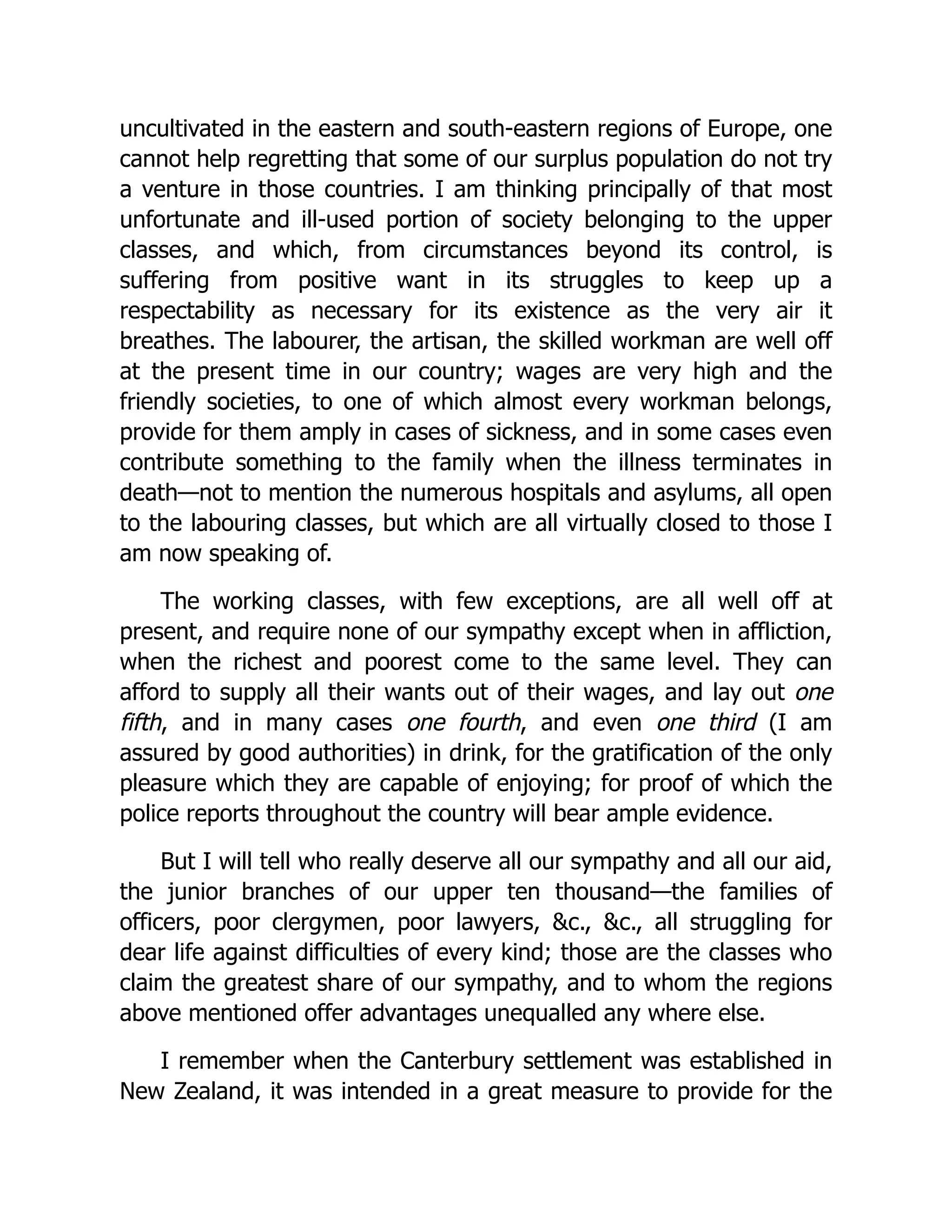 uncultivated in the eastern and south-eastern regions of Europe, one cannot help regretting that some of our surplus population do not try a venture in those countries. I am thinking principally of that most unfortunate and ill-used portion of society belonging to the upper classes, and which, from circumstances beyond its control, is suffering from positive want in its struggles to keep up a respectability as necessary for its existence as the very air it breathes. The labourer, the artisan, the skilled workman are well off at the present time in our country; wages are very high and the friendly societies, to one of which almost every workman belongs, provide for them amply in cases of sickness, and in some cases even contribute something to the family when the illness terminates in death—not to mention the numerous hospitals and asylums, all open to the labouring classes, but which are all virtually closed to those I am now speaking of. The working classes, with few exceptions, are all well off at present, and require none of our sympathy except when in affliction, when the richest and poorest come to the same level. They can afford to supply all their wants out of their wages, and lay out one fifth, and in many cases one fourth, and even one third (I am assured by good authorities) in drink, for the gratification of the only pleasure which they are capable of enjoying; for proof of which the police reports throughout the country will bear ample evidence. But I will tell who really deserve all our sympathy and all our aid, the junior branches of our upper ten thousand—the families of officers, poor clergymen, poor lawyers, &c., &c., all struggling for dear life against difficulties of every kind; those are the classes who claim the greatest share of our sympathy, and to whom the regions above mentioned offer advantages unequalled any where else. I remember when the Canterbury settlement was established in New Zealand, it was intended in a great measure to provide for the 