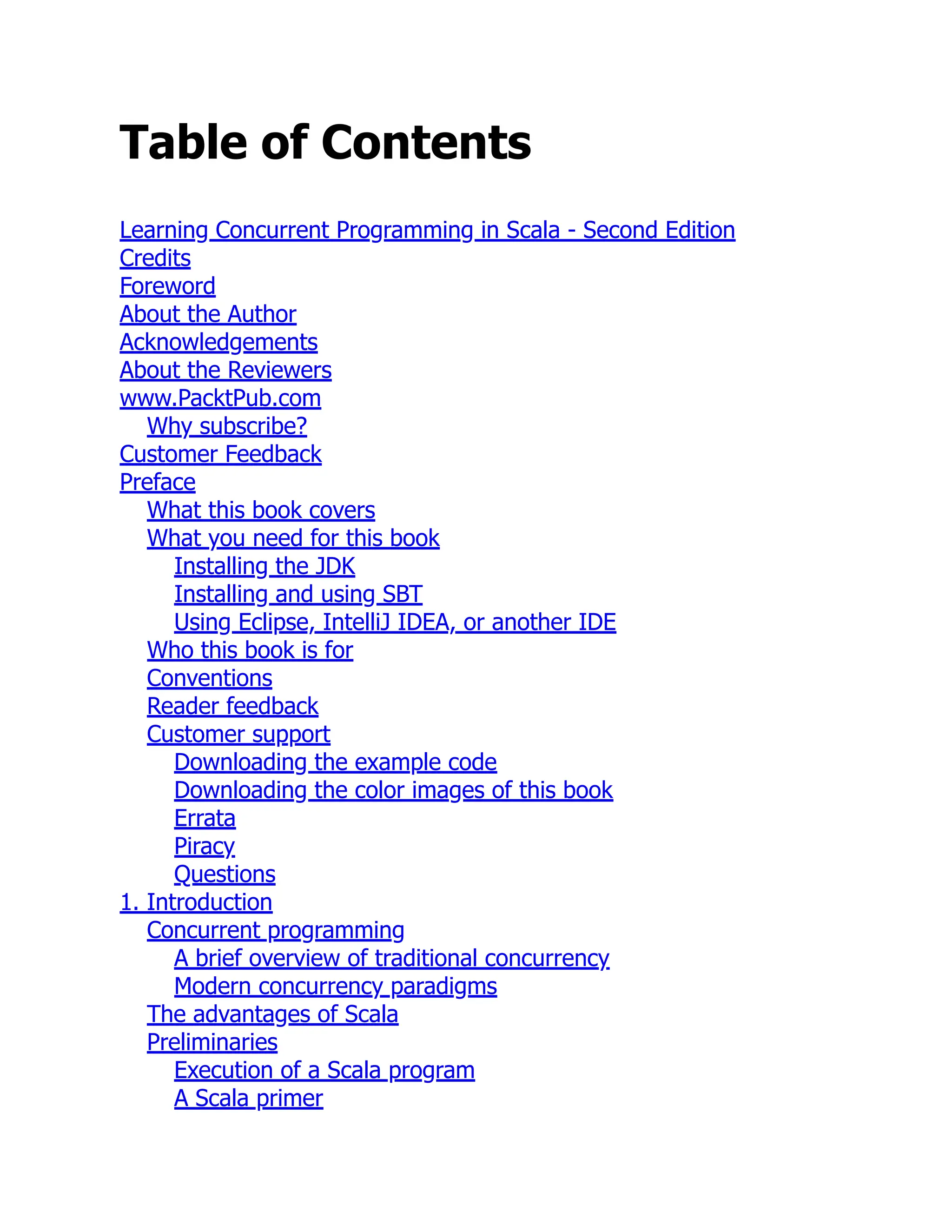 Table of Contents Learning Concurrent Programming in Scala - Second Edition Credits Foreword About the Author Acknowledgements About the Reviewers www.PacktPub.com Why subscribe? Customer Feedback Preface What this book covers What you need for this book Installing the JDK Installing and using SBT Using Eclipse, IntelliJ IDEA, or another IDE Who this book is for Conventions Reader feedback Customer support Downloading the example code Downloading the color images of this book Errata Piracy Questions 1. Introduction Concurrent programming A brief overview of traditional concurrency Modern concurrency paradigms The advantages of Scala Preliminaries Execution of a Scala program A Scala primer 