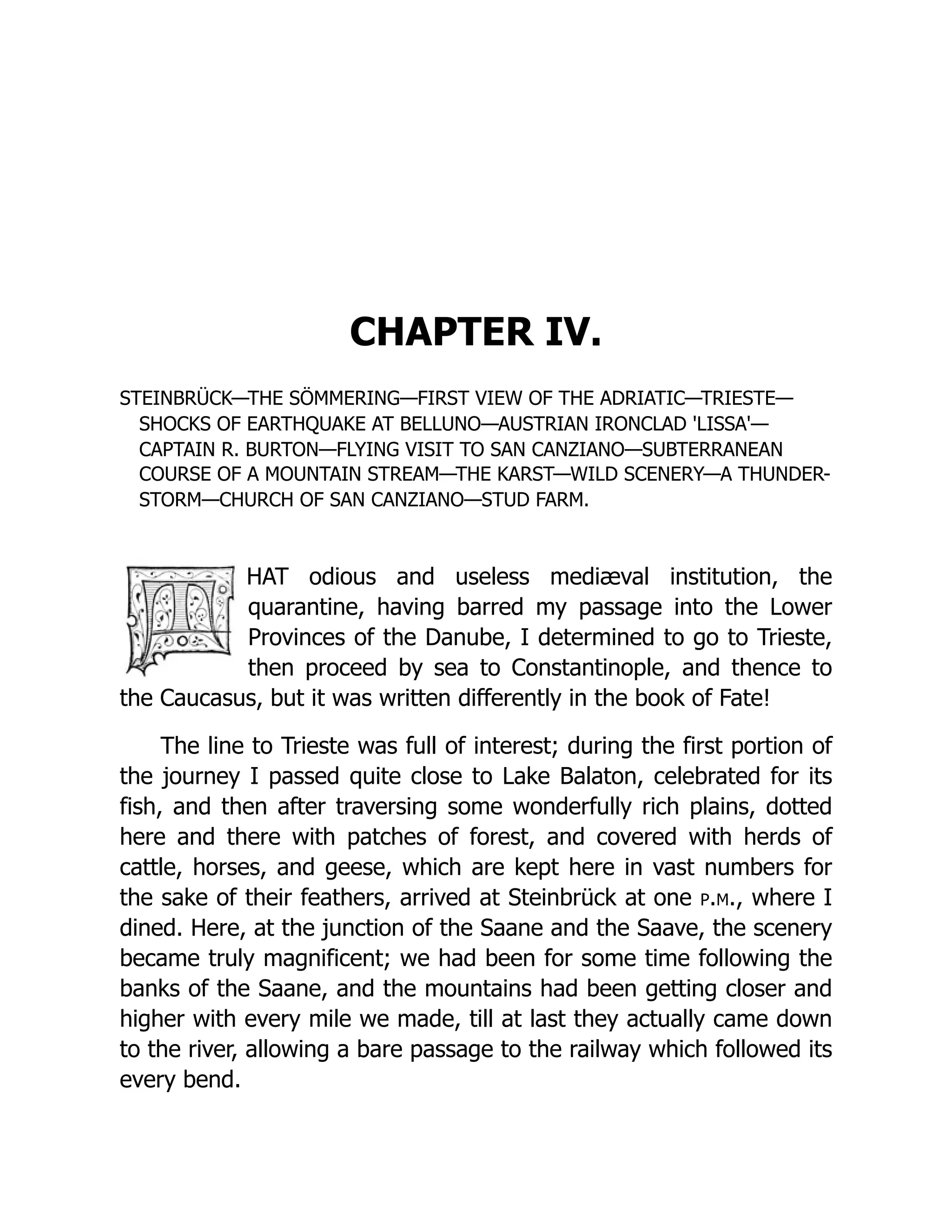 CHAPTER IV. STEINBRÜCK—THE SÖMMERING—FIRST VIEW OF THE ADRIATIC—TRIESTE— SHOCKS OF EARTHQUAKE AT BELLUNO—AUSTRIAN IRONCLAD 'LISSA'— CAPTAIN R. BURTON—FLYING VISIT TO SAN CANZIANO—SUBTERRANEAN COURSE OF A MOUNTAIN STREAM—THE KARST—WILD SCENERY—A THUNDER- STORM—CHURCH OF SAN CANZIANO—STUD FARM. HAT odious and useless mediæval institution, the quarantine, having barred my passage into the Lower Provinces of the Danube, I determined to go to Trieste, then proceed by sea to Constantinople, and thence to the Caucasus, but it was written differently in the book of Fate! The line to Trieste was full of interest; during the first portion of the journey I passed quite close to Lake Balaton, celebrated for its fish, and then after traversing some wonderfully rich plains, dotted here and there with patches of forest, and covered with herds of cattle, horses, and geese, which are kept here in vast numbers for the sake of their feathers, arrived at Steinbrück at one p.m., where I dined. Here, at the junction of the Saane and the Saave, the scenery became truly magnificent; we had been for some time following the banks of the Saane, and the mountains had been getting closer and higher with every mile we made, till at last they actually came down to the river, allowing a bare passage to the railway which followed its every bend. 