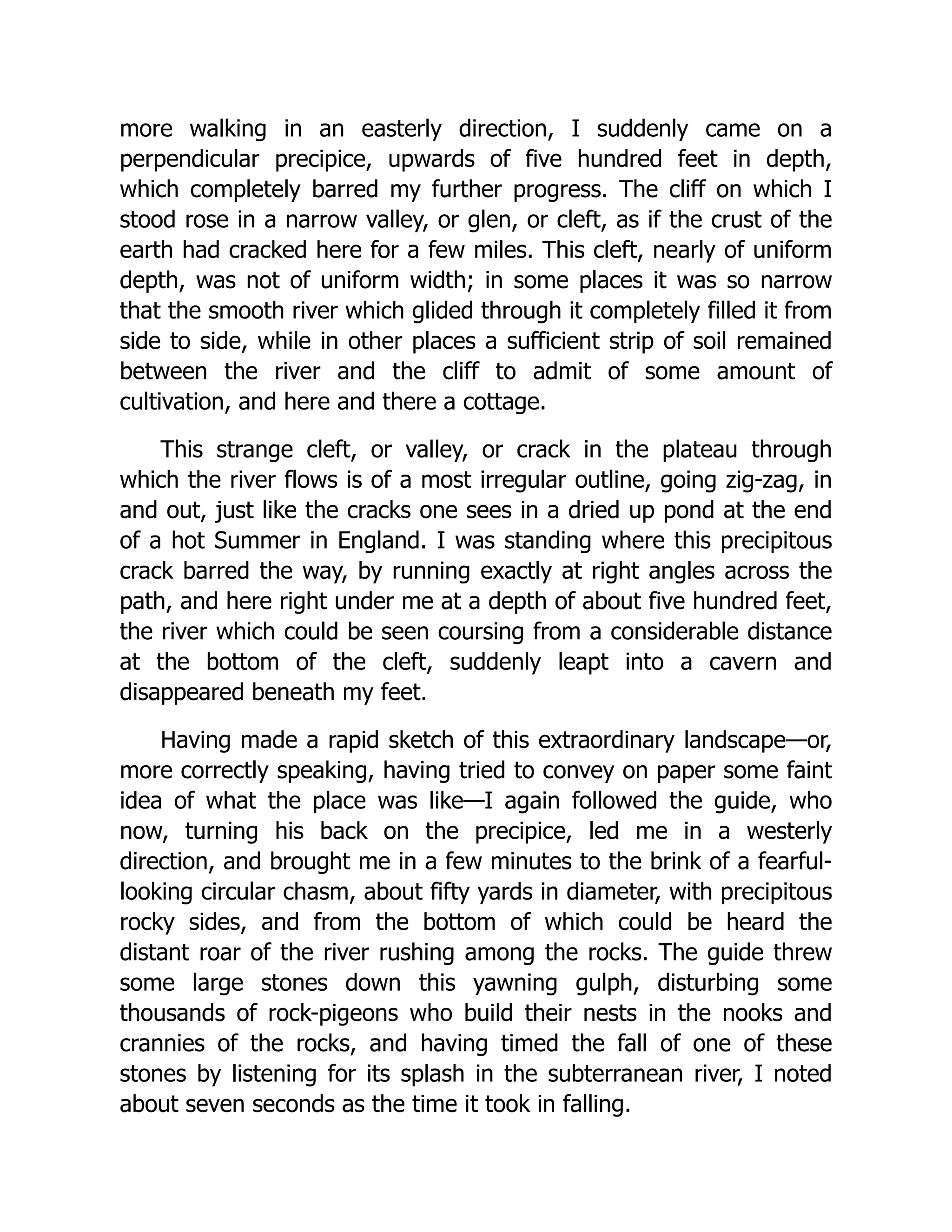 more walking in an easterly direction, I suddenly came on a perpendicular precipice, upwards of five hundred feet in depth, which completely barred my further progress. The cliff on which I stood rose in a narrow valley, or glen, or cleft, as if the crust of the earth had cracked here for a few miles. This cleft, nearly of uniform depth, was not of uniform width; in some places it was so narrow that the smooth river which glided through it completely filled it from side to side, while in other places a sufficient strip of soil remained between the river and the cliff to admit of some amount of cultivation, and here and there a cottage. This strange cleft, or valley, or crack in the plateau through which the river flows is of a most irregular outline, going zig-zag, in and out, just like the cracks one sees in a dried up pond at the end of a hot Summer in England. I was standing where this precipitous crack barred the way, by running exactly at right angles across the path, and here right under me at a depth of about five hundred feet, the river which could be seen coursing from a considerable distance at the bottom of the cleft, suddenly leapt into a cavern and disappeared beneath my feet. Having made a rapid sketch of this extraordinary landscape—or, more correctly speaking, having tried to convey on paper some faint idea of what the place was like—I again followed the guide, who now, turning his back on the precipice, led me in a westerly direction, and brought me in a few minutes to the brink of a fearful- looking circular chasm, about fifty yards in diameter, with precipitous rocky sides, and from the bottom of which could be heard the distant roar of the river rushing among the rocks. The guide threw some large stones down this yawning gulph, disturbing some thousands of rock-pigeons who build their nests in the nooks and crannies of the rocks, and having timed the fall of one of these stones by listening for its splash in the subterranean river, I noted about seven seconds as the time it took in falling. 