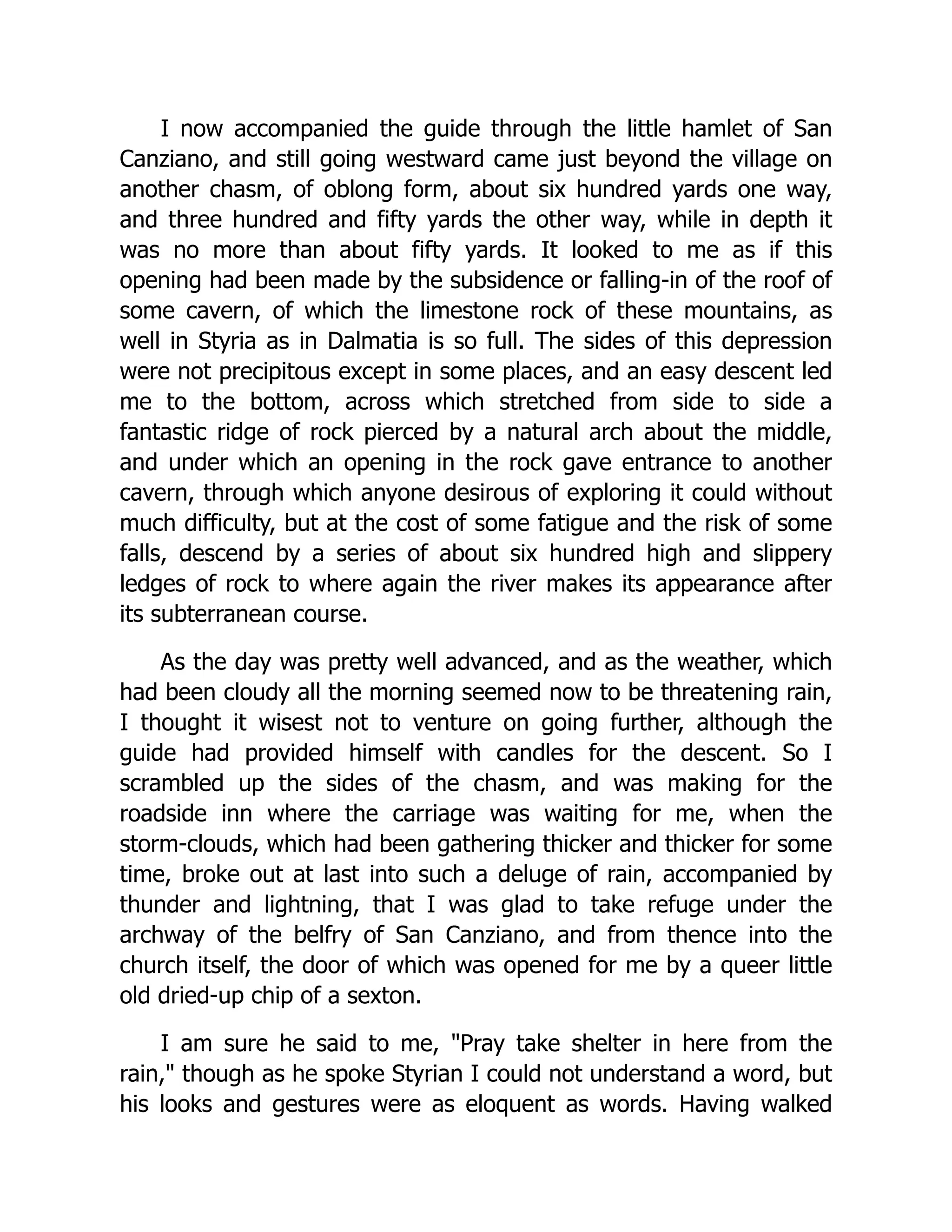 I now accompanied the guide through the little hamlet of San Canziano, and still going westward came just beyond the village on another chasm, of oblong form, about six hundred yards one way, and three hundred and fifty yards the other way, while in depth it was no more than about fifty yards. It looked to me as if this opening had been made by the subsidence or falling-in of the roof of some cavern, of which the limestone rock of these mountains, as well in Styria as in Dalmatia is so full. The sides of this depression were not precipitous except in some places, and an easy descent led me to the bottom, across which stretched from side to side a fantastic ridge of rock pierced by a natural arch about the middle, and under which an opening in the rock gave entrance to another cavern, through which anyone desirous of exploring it could without much difficulty, but at the cost of some fatigue and the risk of some falls, descend by a series of about six hundred high and slippery ledges of rock to where again the river makes its appearance after its subterranean course. As the day was pretty well advanced, and as the weather, which had been cloudy all the morning seemed now to be threatening rain, I thought it wisest not to venture on going further, although the guide had provided himself with candles for the descent. So I scrambled up the sides of the chasm, and was making for the roadside inn where the carriage was waiting for me, when the storm-clouds, which had been gathering thicker and thicker for some time, broke out at last into such a deluge of rain, accompanied by thunder and lightning, that I was glad to take refuge under the archway of the belfry of San Canziano, and from thence into the church itself, the door of which was opened for me by a queer little old dried-up chip of a sexton. I am sure he said to me, "Pray take shelter in here from the rain," though as he spoke Styrian I could not understand a word, but his looks and gestures were as eloquent as words. Having walked 
