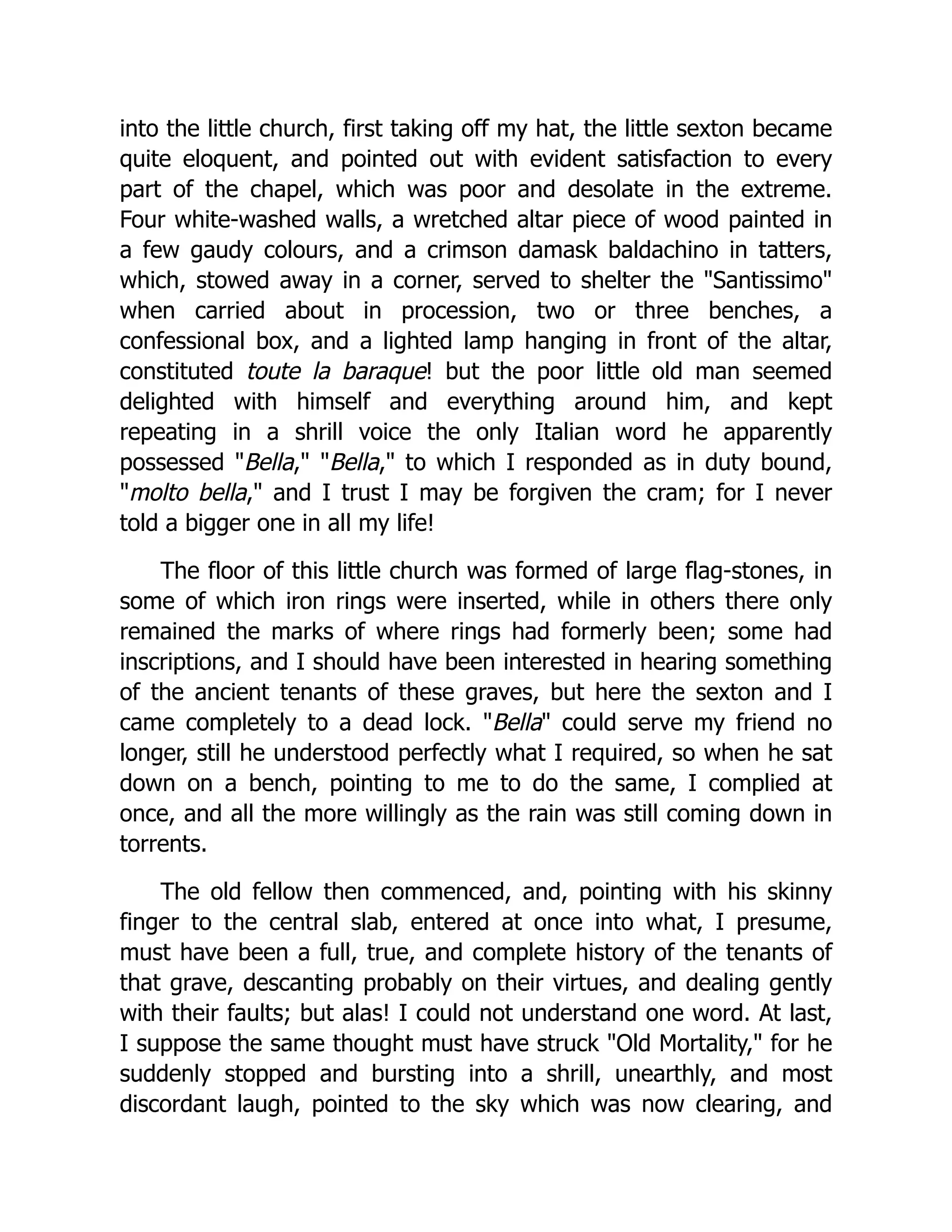 into the little church, first taking off my hat, the little sexton became quite eloquent, and pointed out with evident satisfaction to every part of the chapel, which was poor and desolate in the extreme. Four white-washed walls, a wretched altar piece of wood painted in a few gaudy colours, and a crimson damask baldachino in tatters, which, stowed away in a corner, served to shelter the "Santissimo" when carried about in procession, two or three benches, a confessional box, and a lighted lamp hanging in front of the altar, constituted toute la baraque! but the poor little old man seemed delighted with himself and everything around him, and kept repeating in a shrill voice the only Italian word he apparently possessed "Bella," "Bella," to which I responded as in duty bound, "molto bella," and I trust I may be forgiven the cram; for I never told a bigger one in all my life! The floor of this little church was formed of large flag-stones, in some of which iron rings were inserted, while in others there only remained the marks of where rings had formerly been; some had inscriptions, and I should have been interested in hearing something of the ancient tenants of these graves, but here the sexton and I came completely to a dead lock. "Bella" could serve my friend no longer, still he understood perfectly what I required, so when he sat down on a bench, pointing to me to do the same, I complied at once, and all the more willingly as the rain was still coming down in torrents. The old fellow then commenced, and, pointing with his skinny finger to the central slab, entered at once into what, I presume, must have been a full, true, and complete history of the tenants of that grave, descanting probably on their virtues, and dealing gently with their faults; but alas! I could not understand one word. At last, I suppose the same thought must have struck "Old Mortality," for he suddenly stopped and bursting into a shrill, unearthly, and most discordant laugh, pointed to the sky which was now clearing, and 