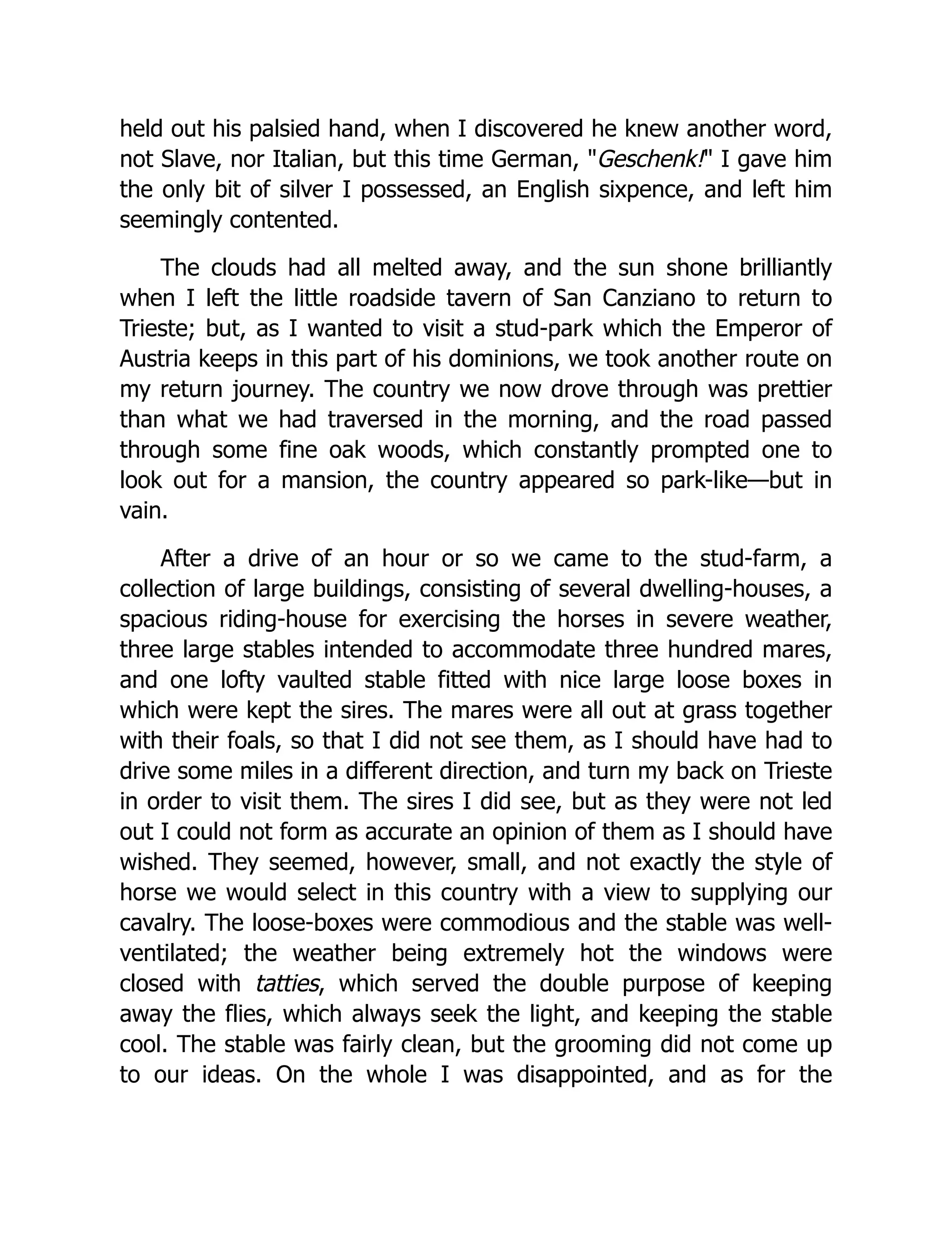 held out his palsied hand, when I discovered he knew another word, not Slave, nor Italian, but this time German, "Geschenk!" I gave him the only bit of silver I possessed, an English sixpence, and left him seemingly contented. The clouds had all melted away, and the sun shone brilliantly when I left the little roadside tavern of San Canziano to return to Trieste; but, as I wanted to visit a stud-park which the Emperor of Austria keeps in this part of his dominions, we took another route on my return journey. The country we now drove through was prettier than what we had traversed in the morning, and the road passed through some fine oak woods, which constantly prompted one to look out for a mansion, the country appeared so park-like—but in vain. After a drive of an hour or so we came to the stud-farm, a collection of large buildings, consisting of several dwelling-houses, a spacious riding-house for exercising the horses in severe weather, three large stables intended to accommodate three hundred mares, and one lofty vaulted stable fitted with nice large loose boxes in which were kept the sires. The mares were all out at grass together with their foals, so that I did not see them, as I should have had to drive some miles in a different direction, and turn my back on Trieste in order to visit them. The sires I did see, but as they were not led out I could not form as accurate an opinion of them as I should have wished. They seemed, however, small, and not exactly the style of horse we would select in this country with a view to supplying our cavalry. The loose-boxes were commodious and the stable was well- ventilated; the weather being extremely hot the windows were closed with tatties, which served the double purpose of keeping away the flies, which always seek the light, and keeping the stable cool. The stable was fairly clean, but the grooming did not come up to our ideas. On the whole I was disappointed, and as for the 