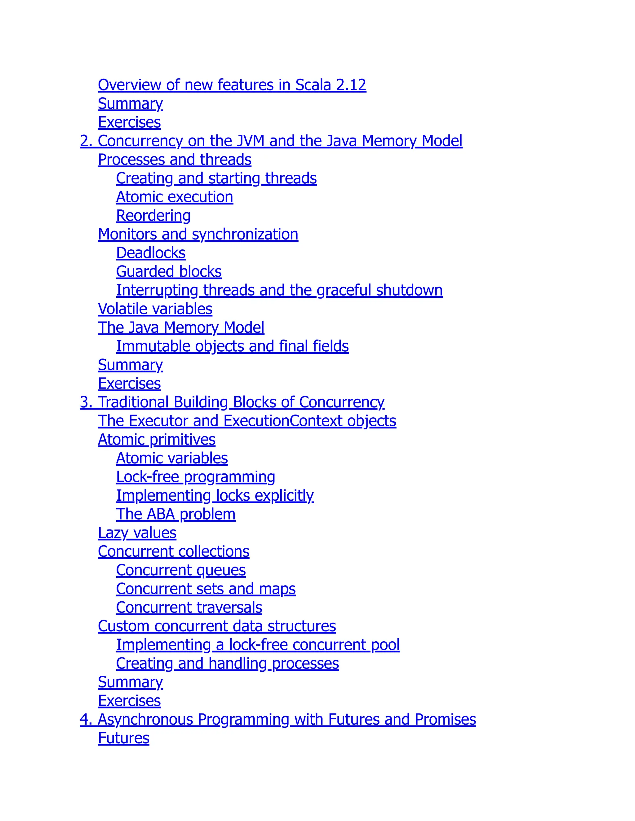 Overview of new features in Scala 2.12 Summary Exercises 2. Concurrency on the JVM and the Java Memory Model Processes and threads Creating and starting threads Atomic execution Reordering Monitors and synchronization Deadlocks Guarded blocks Interrupting threads and the graceful shutdown Volatile variables The Java Memory Model Immutable objects and final fields Summary Exercises 3. Traditional Building Blocks of Concurrency The Executor and ExecutionContext objects Atomic primitives Atomic variables Lock-free programming Implementing locks explicitly The ABA problem Lazy values Concurrent collections Concurrent queues Concurrent sets and maps Concurrent traversals Custom concurrent data structures Implementing a lock-free concurrent pool Creating and handling processes Summary Exercises 4. Asynchronous Programming with Futures and Promises Futures 