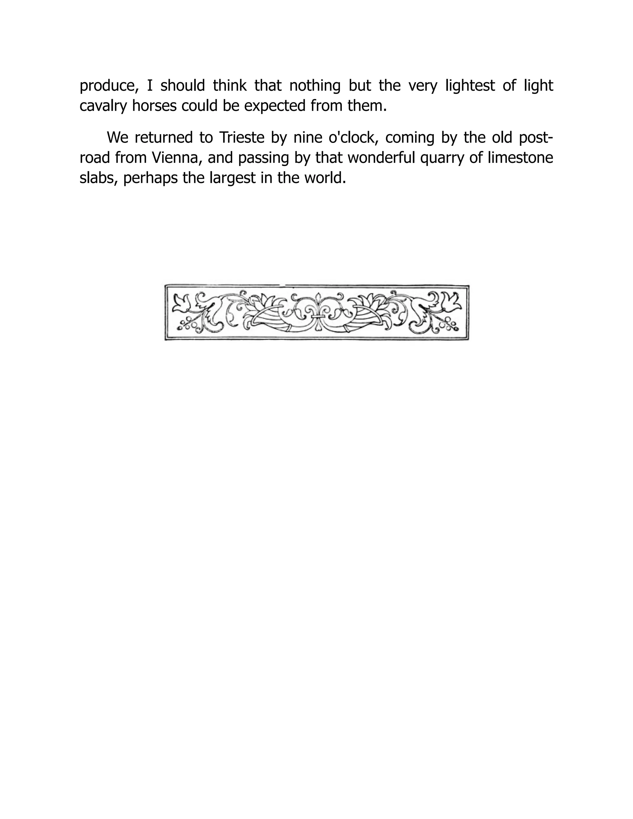 produce, I should think that nothing but the very lightest of light cavalry horses could be expected from them. We returned to Trieste by nine o'clock, coming by the old post- road from Vienna, and passing by that wonderful quarry of limestone slabs, perhaps the largest in the world. 