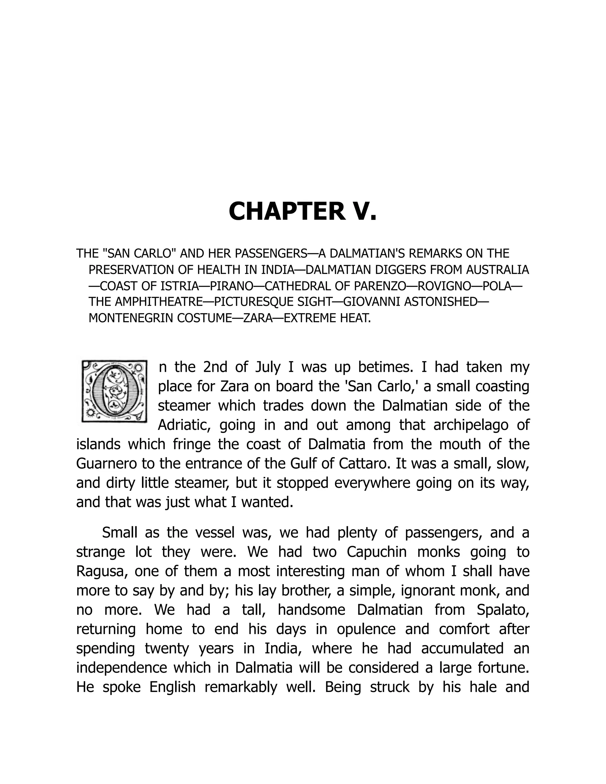 CHAPTER V. THE "SAN CARLO" AND HER PASSENGERS—A DALMATIAN'S REMARKS ON THE PRESERVATION OF HEALTH IN INDIA—DALMATIAN DIGGERS FROM AUSTRALIA —COAST OF ISTRIA—PIRANO—CATHEDRAL OF PARENZO—ROVIGNO—POLA— THE AMPHITHEATRE—PICTURESQUE SIGHT—GIOVANNI ASTONISHED— MONTENEGRIN COSTUME—ZARA—EXTREME HEAT. n the 2nd of July I was up betimes. I had taken my place for Zara on board the 'San Carlo,' a small coasting steamer which trades down the Dalmatian side of the Adriatic, going in and out among that archipelago of islands which fringe the coast of Dalmatia from the mouth of the Guarnero to the entrance of the Gulf of Cattaro. It was a small, slow, and dirty little steamer, but it stopped everywhere going on its way, and that was just what I wanted. Small as the vessel was, we had plenty of passengers, and a strange lot they were. We had two Capuchin monks going to Ragusa, one of them a most interesting man of whom I shall have more to say by and by; his lay brother, a simple, ignorant monk, and no more. We had a tall, handsome Dalmatian from Spalato, returning home to end his days in opulence and comfort after spending twenty years in India, where he had accumulated an independence which in Dalmatia will be considered a large fortune. He spoke English remarkably well. Being struck by his hale and 