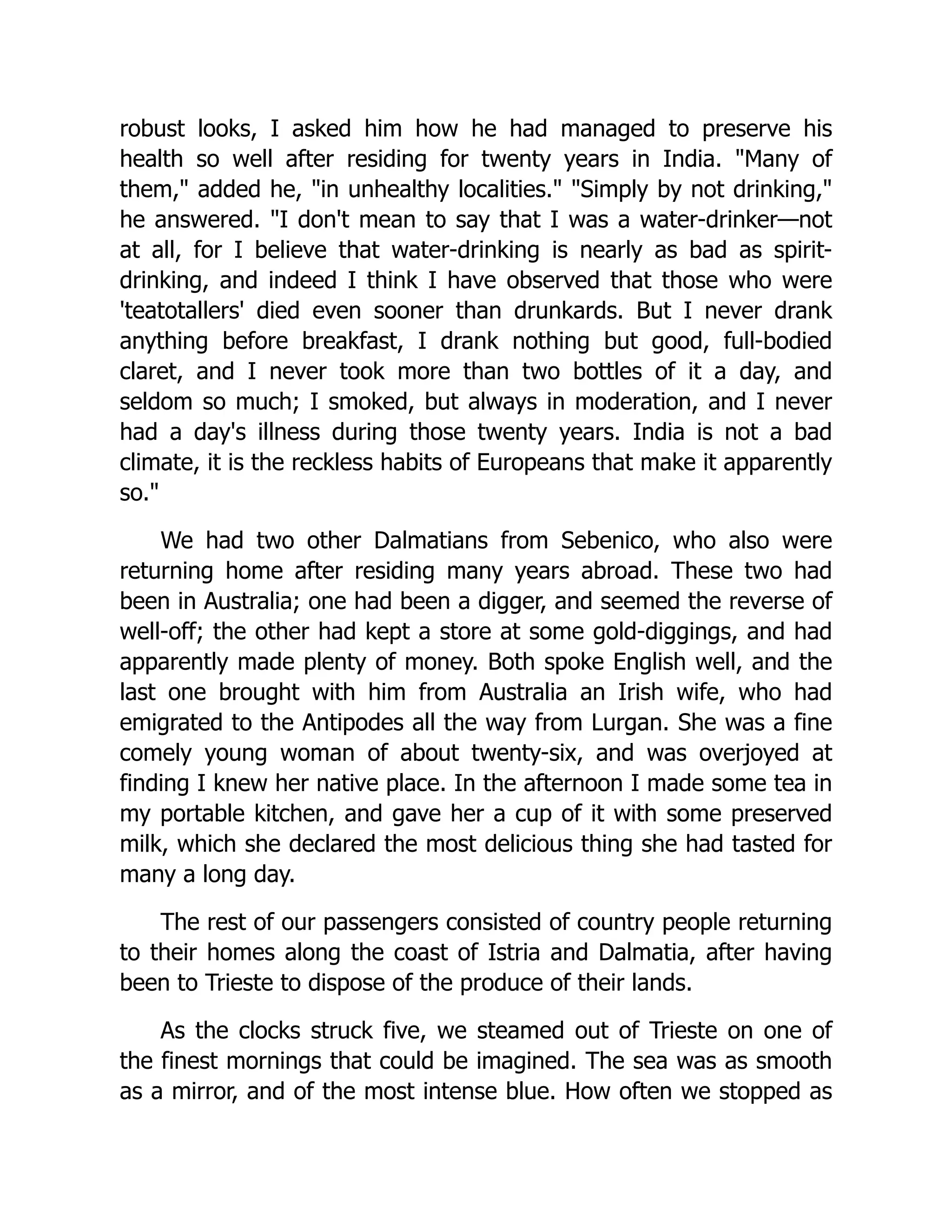 robust looks, I asked him how he had managed to preserve his health so well after residing for twenty years in India. "Many of them," added he, "in unhealthy localities." "Simply by not drinking," he answered. "I don't mean to say that I was a water-drinker—not at all, for I believe that water-drinking is nearly as bad as spirit- drinking, and indeed I think I have observed that those who were 'teatotallers' died even sooner than drunkards. But I never drank anything before breakfast, I drank nothing but good, full-bodied claret, and I never took more than two bottles of it a day, and seldom so much; I smoked, but always in moderation, and I never had a day's illness during those twenty years. India is not a bad climate, it is the reckless habits of Europeans that make it apparently so." We had two other Dalmatians from Sebenico, who also were returning home after residing many years abroad. These two had been in Australia; one had been a digger, and seemed the reverse of well-off; the other had kept a store at some gold-diggings, and had apparently made plenty of money. Both spoke English well, and the last one brought with him from Australia an Irish wife, who had emigrated to the Antipodes all the way from Lurgan. She was a fine comely young woman of about twenty-six, and was overjoyed at finding I knew her native place. In the afternoon I made some tea in my portable kitchen, and gave her a cup of it with some preserved milk, which she declared the most delicious thing she had tasted for many a long day. The rest of our passengers consisted of country people returning to their homes along the coast of Istria and Dalmatia, after having been to Trieste to dispose of the produce of their lands. As the clocks struck five, we steamed out of Trieste on one of the finest mornings that could be imagined. The sea was as smooth as a mirror, and of the most intense blue. How often we stopped as 