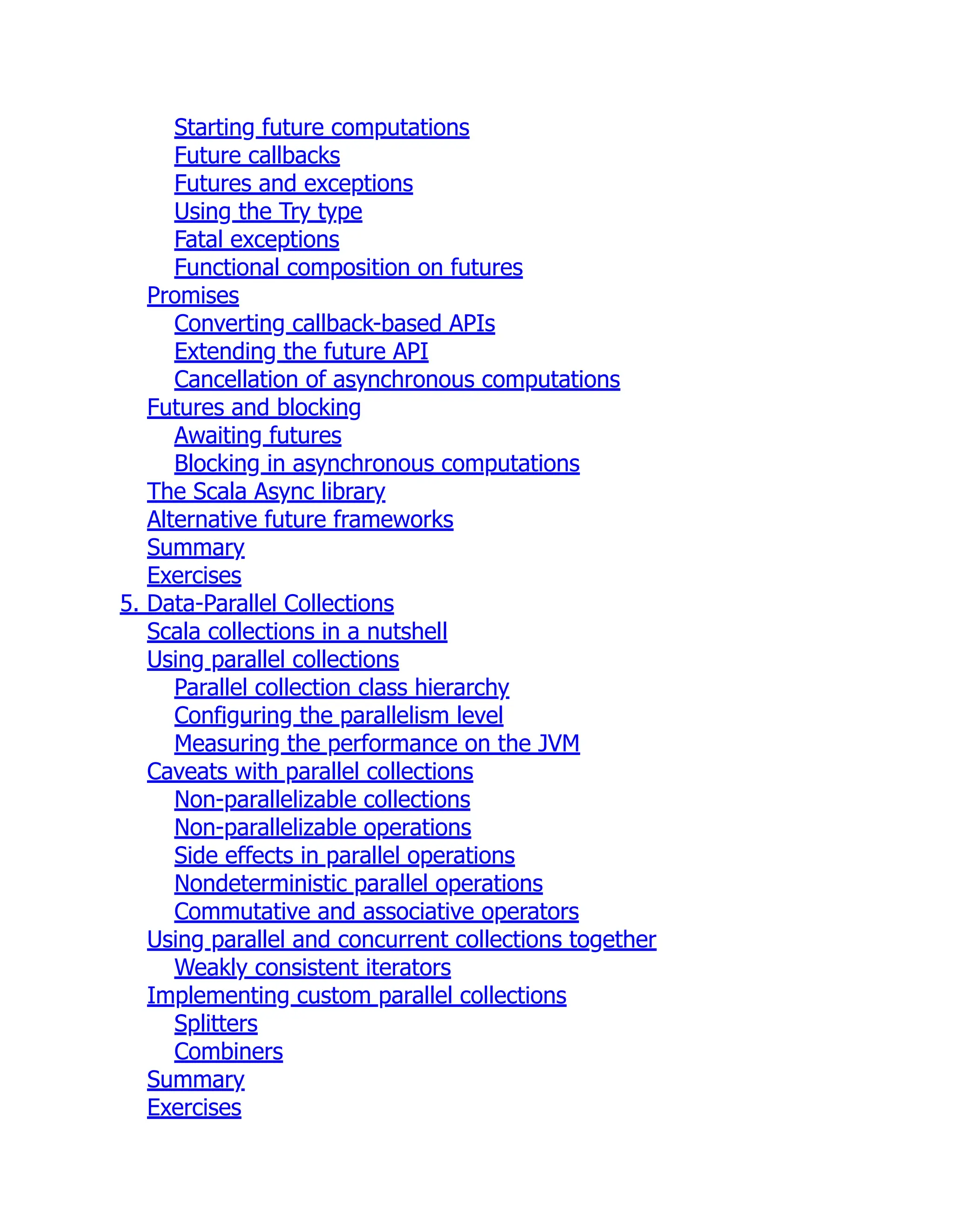Starting future computations Future callbacks Futures and exceptions Using the Try type Fatal exceptions Functional composition on futures Promises Converting callback-based APIs Extending the future API Cancellation of asynchronous computations Futures and blocking Awaiting futures Blocking in asynchronous computations The Scala Async library Alternative future frameworks Summary Exercises 5. Data-Parallel Collections Scala collections in a nutshell Using parallel collections Parallel collection class hierarchy Configuring the parallelism level Measuring the performance on the JVM Caveats with parallel collections Non-parallelizable collections Non-parallelizable operations Side effects in parallel operations Nondeterministic parallel operations Commutative and associative operators Using parallel and concurrent collections together Weakly consistent iterators Implementing custom parallel collections Splitters Combiners Summary Exercises 