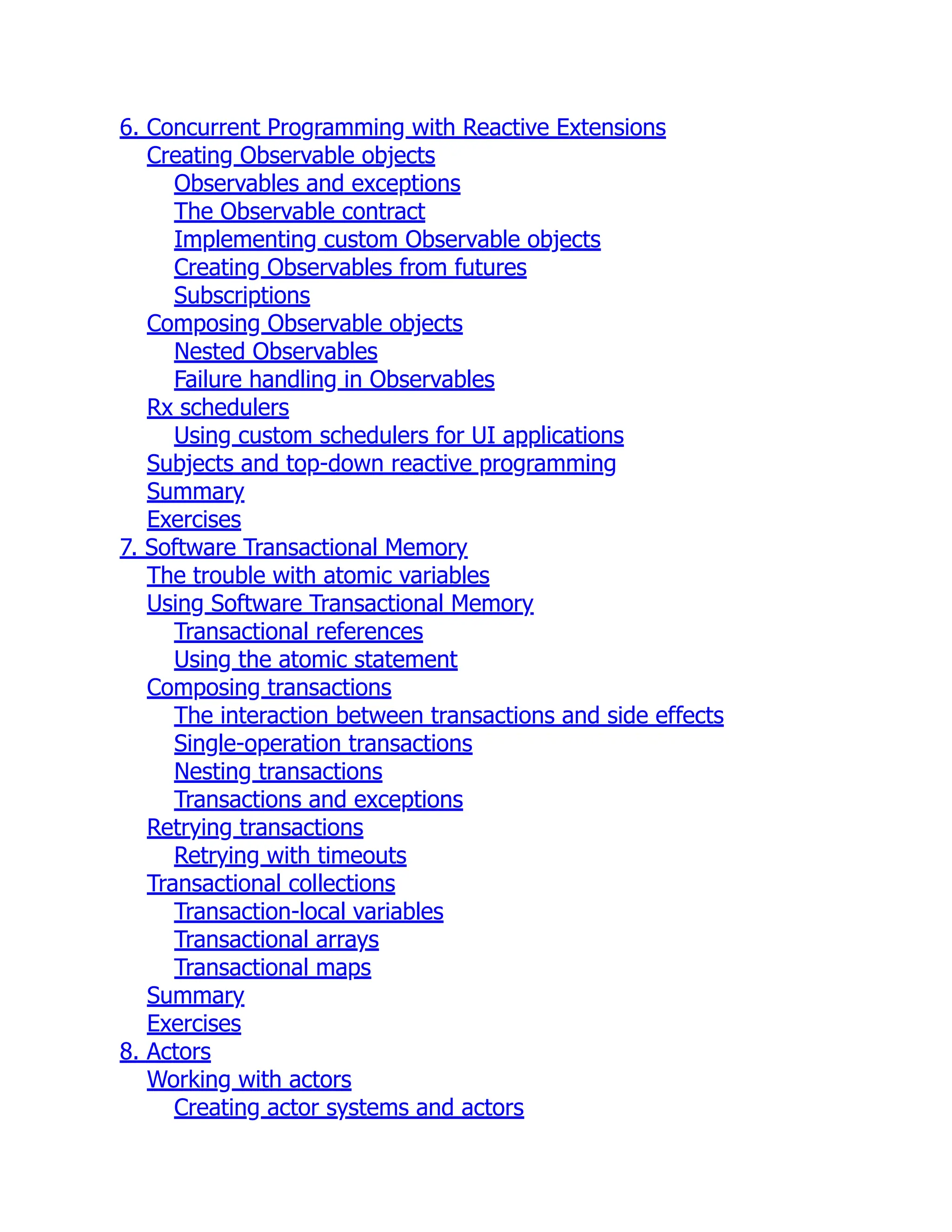 6. Concurrent Programming with Reactive Extensions Creating Observable objects Observables and exceptions The Observable contract Implementing custom Observable objects Creating Observables from futures Subscriptions Composing Observable objects Nested Observables Failure handling in Observables Rx schedulers Using custom schedulers for UI applications Subjects and top-down reactive programming Summary Exercises 7. Software Transactional Memory The trouble with atomic variables Using Software Transactional Memory Transactional references Using the atomic statement Composing transactions The interaction between transactions and side effects Single-operation transactions Nesting transactions Transactions and exceptions Retrying transactions Retrying with timeouts Transactional collections Transaction-local variables Transactional arrays Transactional maps Summary Exercises 8. Actors Working with actors Creating actor systems and actors 