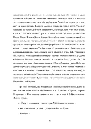 10
козаки Канівської та Іркліївської сотень, що були під рукою Требинського, дали
можливість Кліщинським повсталим вирватися з палаючого села. Але все-таки
решткам команди вдалося оволодіти укріпленням бунтарів та заарештувати тих,
кому не вдалося втекти. Команда оволоділа практично пустим селом. У списку
повсталих, що подали до Сенату канцеляриста, значилося, що в бунті брало участь
176 осіб. З них арештовано 53, убитих 7, а інші втекли. Організатори повстання
Прокіп Білим, Трохим Білим, Опанас Воропай, ватажки повстання, теж були
арештовані. Довгий час тривали пошуки тих, кого треба було покарати. Жителів
сусідніх сіл зобов’язували повідомляти про утікачів та не переховувати їх. А тих
козаків і старшин з команди Требинського, які виявили непослух йому, чим дали
можливістьповстанцямвтекти,наказаликаративійськовимсудом.ЗаВ.Туманським
і Й. Лисенком були збережені і підтверджені права на володіння землями, угіддями
кліщинських і галицьких селян і козаків. Це повстання було страшне. 120 осіб
засудили до довічного ув'язнення та заслання, 185 до побиття кончуками. Цей дуже
суворий вирок було затверджено сенатом і Катериною II. Копії наказів Катерини II
знаходяться в нашому сільському музеї. Для виконання вироку в село було
направлено загін солдатів. Пошуки повстанців тривали декілька років, а протягом
цього часу дух непокори Туманським і Лисенкам витав над селами і містами
Подніпров’я та Посулля.
Про події повстання, яке розгорнулося в нашому селі стало відомо далеко за
його межами. Вони знайшли відображення в дослідженнях істориків, зокрема
Лазаревського. Про козацьке повстання згадується в повісті Д. Вишневського
«Івановаправда».
- « Збуджуйте, -приспанусилународну. Хай піднімаються люди…
- Вжезахвилювалися,- озвався сухорлявийдідусь – лірник.
- Нове щось?
 