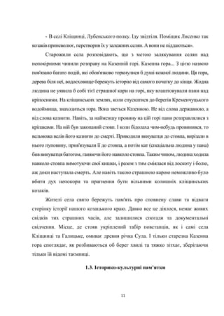 11
- В селі Кліщинці, Лубенського полку. Іду звідтіля. Поміщик Лисенко так
козаківприневолює, перетворив їх у залежнихселян. А вони непіддаються».
Старожили села розповідають, що з метою залякування селян над
непокірними чинили розправу на Казенній горі. Казенна гора... З цією назвою
пов'язано багато подій, які обов'язково торкнулися б душі кожної людини. Ця гора,
дерева біля неї, водосховище бережуть історію від самого початку до кінця. Жодна
людина не уявила б собі тієї страшної кари на горі, яку влаштовували пани над
кріпосними. На кліщинських землях, коли спускатися до берегів Кременчуцького
водоймища, знаходиться гора. Вона зветься Казенною. Не від слова державною, а
від слова казнити. Навіть, за найменшу провину на цій горі пани розправлялися з
кріпаками. На ній був закопаний стовп. І коли бідолаха чим-небудь провинився, то
вельможа велів його казнити до смерті. Приводили винуватця до стовпа, вирізали в
нього пуповину, прив'язували її до стовпа, а потім кат (спеціальна людина у пана)
бив винуватцябатогом, ганяючи його навколостовпа.Такимчином, людинаходила
навколо стовпа вимотуючи свої кишки, і разом з тим сміялася від лоскоту і болю,
аж доки наступала смерть. Але навіть такою страшною карою неможливо було
вбити дух непокори та прагнення бути вільними колишніх кліщинських
козаків.
Жителі села свято бережуть пам'ять про сповнену слави та відваги
сторінку історії нашого козацького краю. Давно все це діялося, немає живих
свідків тих страшних часів, але залишилися спогади та документальні
свідчення. Місце, де стояв укріплений табір повстанців, як і самі села
Кліщинці та Галицьке, омиває древня річка Сула. І тільки старезна Казенна
гора споглядає, як розбиваються об берег хвилі та тяжко зітхає, зберігаючи
тільки їй відомі таємниці.
1.3. Історико-культурні пам’ятки
 