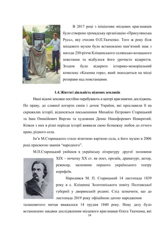 14
В 2017 році з ініціативи місцевих краєзнавців
було створено громадську організацію «Присулянська
Русь», яку очолив О.П.Ткаченко. Того ж року біля
місцевого музею було встановлено пам’ятний знак з
нагоди 250-річчя Кліщинського селянсько-козацького
повстання та відбулося його урочисте відкриття.
Згодом було відкрито історико-меморіальний
комплекс «Казенна гора», який знаходиться на місці
розправи над повстанцями.
1.4.Життяі діяльність відомих земляків
Наші відомі земляки постійно перебувають в центрі краєзнавчих досліджень.
По праву, до славної когорти синів і дочок України, які прославили її на
скрижалях історії, відносяться письменники Михайло Петрович Старицький
та Іван Оникійович Вирган та художник Денис Никифорович Невкритий.
Кожен з них в різні періоди історії виявили свою безмежну любов до отчого
краю, рідного села.
Ім’я М.Старицького стало візитною карткою села, а його музею в 2006
році присвоєно звання “народного”.
М.П.Старицький увійшов в українську літературу другої половини
ХІХ – початку ХХ ст. як поет, прозаїк, драматург, актор,
режисер, засновник першого українського театру
корифеїв.
Народився М. П. Старицький 14 листопада 1839
року в с. Кліщинці Золотоніського повіту Полтавської
губернії у дворянській родині. Слід зазначити, що до
листопада 2019 року офіційною датою народження
талановитого митця вважалося 14 грудня 1840 року. Нову дату було
встановлено завдяки дослідженням місцевого краєзнавця Олега Ткаченка, які
 