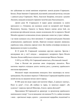 15
він здійснював на основі вивчення метричних записів родини Старицьких.
Батько, Петро Іванович Старицький, відставний уланський ротмістр, походив
з давнього роду Старицьких. Мати, Анастасія Захарівна, походила з родини
Лисенків, нащадків козацької старшини часів Богдана Хмельницького.
Дитячі роки М. Старицького й перші уроки виховання та освіти
проходили в с. Кліщинці, що належало дідові по материній лінії Захарію
Йосиповичу Лисенку. Грамоти та Закону Божого навчав дячок Ісай, дід
розповідав про військові походи, знаних полководців, бої та перемоги. Малий
Михайло дружив із селянськими дітьми, проводив з ними час у іграх і забавах,
і це також залишало слід у його вихованні. У старосвітській родині Лисенків
дотримувались українських звичаїв, зберігали козацькі традиції, вживалась
українська мова, співались народні пісні. Ця сімейна атмосфера впливала на
формування поглядів та уподобань.
В 12 років М. Старицький залишився круглим сиротою. Зростав і
виховувався він у сім’ї опікуна - двоюрідного материного брата Віталія
Лисенка, батька майбутнього відомого композитора Миколи Лисенка.
З 1851 р. по 1858 р. М. Старицький навчається у Полтавській гімназії.
Саме в Полтаві він розпочав свою літературну діяльність. Його
поетична творчість відіграла досить помітну роль у розвитку українського
мистецтва віршування.
Фотокопії творів письменника показують його насамперед як поета-
громадянина. Під впливом творчості Т.Шевченка Старицький виробив цілком
ясний погляд на завдання митця в житті народу.
В 1881 році він видає перші свої поетичні збірки „З давнього зшитку»,
Пісні та думи”, п’єси „Як ковбаса та чарка, то минеться сварка”, „Не
судилось”, переклад трагедії Шекспіра „Гамлет, принц Датський”.
Прославився М.Старицький як драматург та організатор українського
національного театру”. І це не випадково: він написав 25 п’єс, майже половина
з яких – оригінальні твори, а решта – удосконалені переробки, інсценізації та
 
