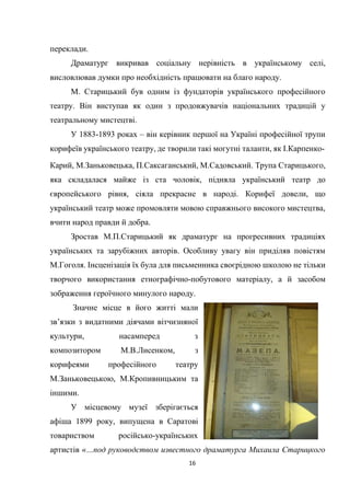 16
переклади.
Драматург викривав соціальну нерівність в українському селі,
висловлював думки про необхідність працювати на благо народу.
М. Старицький був одним із фундаторів українського професійного
театру. Він виступав як один з продовжувачів національних традицій у
театральному мистецтві.
У 1883-1893 роках – він керівник першої на Україні професійної трупи
корифеїв українського театру, де творили такі могутні таланти, як І.Карпенко-
Карий, М.Заньковецька, П.Саксаганський, М.Садовський. Трупа Старицького,
яка складалася майже із ста чоловік, підняла український театр до
європейського рівня, сіяла прекрасне в народі. Корифеї довели, що
український театр може промовляти мовою справжнього високого мистецтва,
вчити народ правди й добра.
Зростав М.П.Старицький як драматург на прогресивних традиціях
українських та зарубіжних авторів. Особливу увагу він приділяв повістям
М.Гоголя. Інсценізація їх була для письменника своєрідною школою не тільки
творчого використання етнографічно-побутового матеріалу, а й засобом
зображення героїчного минулого народу.
Значне місце в його житті мали
зв’язки з видатними діячами вітчизняної
культури, насамперед з
композитором М.В.Лисенком, з
корифеями професійного театру
М.Заньковецькою, М.Кропивницьким та
іншими.
У місцевому музеї зберігається
афіша 1899 року, випущена в Саратові
товариством російсько-українських
артистів «…под руководством известного драматурга Михаила Старицкого
 