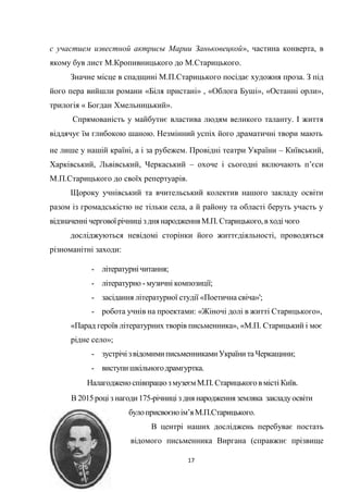 17
с участием известной актрисы Марии Заньковецкой», частина конверта, в
якому був лист М.Кропивницького до М.Старицького.
Значне місце в спадщині М.П.Старицького посідає художня проза. З під
його пера вийшли романи «Біля пристані» , «Облога Буші», «Останні орли»,
трилогія « Богдан Хмельницький».
Спрямованість у майбутнє властива людям великого таланту. І життя
віддячує їм глибокою шаною. Незмінний успіх його драматичні твори мають
не лише у нашій країні, а і за рубежем. Провідні театри України – Київський,
Харківський, Львівський, Черкаський – охоче і сьогодні включають п’єси
М.П.Старицького до своїх репертуарів.
Щороку учнівський та вчительський колектив нашого закладу освіти
разом із громадськістю не тільки села, а й району та області беруть участь у
відзначеннічергової річницізднянародженняМ.П.Старицького,вході чого
досліджуються невідомі сторінки його життєдіяльності, проводяться
різноманітні заходи:
- літературнічитання;
- літературно - музичні композиції;
- засідання літературної студії «Поетична свіча»';
- робота учнів на проектами: «Жіночі долі в житті Старицького»,
«Парад героїв літературних творів письменника», «М.П. Старицький і моє
рідне село»;
- зустрічізвідомимиписьменниками України таЧеркащини;
- виступишкільногодрамгуртка.
НалагодженоспівпрацюзмузеємМ.П.Старицькоговмісті Київ.
В 2015році з нагоди175-річниці з дня народження земляка закладуосвіти
булоприсвоєноім’яМ.П.Старицького.
В центрі наших досліджень перебуває постать
відомого письменника Виргана (справжнє прізвище
 