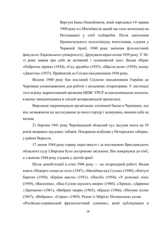 18
Вергун) Івана Оникійовича, який народився 14 червня
1908 року в с.Матвіївка (в даний час село затоплене) на
Полтавщині у сім'ї хліборобів. Після закінчення
Кременчуцького педтехнікуму вчителював, служив у
Червоній Армії. 1940 року закінчив філологічний
факультет Харківського університету. Друкувати вірші почав 1929 року. У 30-
ті роки заявив про себе як активний і талановитий поет. Видав збірки
«Озброєна лірика» (1934), «Сад дружби» (1935), «Щастя-доля» (1938), поему
«Джигіти» (1937). Прийнятий до Спілки письменників 1936 року.
Восени 1940 року був посланий Спілкою письменників України до
Чернівців уповноваженим для роботи з місцевими літераторами. У листопаді
того ж року заарештований органами НКВС УРСР за наклепницьким доносом,
в якому звинувачувався в злісній антирадянській пропаганді.
Вирганові інкримінували організацію злочинної банди в Чернівцях, але
він, незважаючи на застосування до нього тортур і залякувань, винним себе не
визнав.
21 березня 1941 року Чернівецький обласний суд засудив поета на 10
років виправно-трудових таборів. Покарання відбував у Печорським таборах,
у районі Воркути.
17 липня 1944 року справу переглянуто і за постановою Ярославського
обласного суду І.Виргана було достроково звільнено. Він повернувся до сім'ї,
а з жовтня 1944 року служив у діючій армії.
Після демобілізації в січні 1946 року — на літературній роботі. Видав
книги «Поворот сонця на літо» (1947), «Матвіївка над Сулою» (1949), «Квітучі
береги» (1950), «Країна щастя» (1951), «Поезії» (1954), «У розповні літа»
(1959), «Василина», «Над Сулою шумлять явори» (1960), «Лірика», «Даринка
з братиком» (1961), «Вибрані твори» (1965), «Краса» (1966), «Питиме зілля»
(1967), «Вибране», «Серце» (1969). Разом із Марією Пилинською уклав
«Російсько-український фразеологічний словник», який публікувався в
 