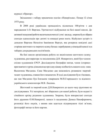 19
журналі «Прапор».
Звільненню з табору присвячено поезію «Поворітьма». Помер 12 січня
1975 року.
В 2008 році українська громадскість відзначала 100-річчя з дня
народження І..О. Виргана. Урочистості відбувалися на базі нашої школи. До
активної пошуковоїроботивключалися вчителііучні закладу, зокремабулозібрано
спогади односельців про дитячі та юнацькі роки поета. Відбулася зустріч із
донькою Виргана Наталією Іванівною Вергун, яка розкрила невідомі досі
сторінки життєвого та творчого шляху батька: перебування у німецькій неволі та в
таборах для радянських політв'язнів.
На базі школи організована робота по висвітленню життєвого шляху
художника, реставратора та письменника Д.Н. Невкритого, який був членом
спілки художників СРСР. Досліджуючи біографію митця, члени історико-
краєзнавчого гуртка дізналисящепрооднуцікавуособистістьнашогосела -пана
Валентина Магденка. Саме Магденко дав можливість розвивати творчий
талант художника, ставши його меценатом. В ході дослідження було з'ясовано,
що пан Магденко був близьким товаришем М.П.Старицького та відомого
українського композитора М.В. Лисенка.
Життєвий та творчий шлях Д.Н.Невкритого до цього часу ґрунтовно не
досліджувався. Усі матеріали, які збиралися для нашої роботи, були надані із
сімейного архіву родиною художника. Зокрема, були використані спогади
його дружини О.М.Невкритої, записи із щоденника Дениса Никифоровича,
розповіді його онуків, з якими нам вдається підтримувати тісні зв’язки,
фотографії митця та його картин.
 