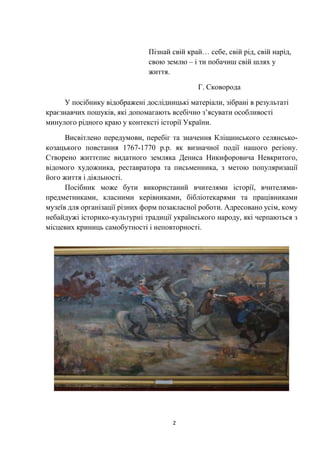 2
Пізнай свій край… себе, свій рід, свій нарід,
свою землю – і ти побачиш свій шлях у
життя.
Г. Сковорода
У посібнику відображені дослідницькі матеріали, зібрані в результаті
краєзнавчих пошуків, які допомагають всебічно з’ясувати особливості
минулого рідного краю у контексті історії України.
Висвітлено передумови, перебіг та значення Кліщинського селянсько-
козацького повстання 1767-1770 р.р. як визначної події нашого регіону.
Створено життєпис видатного земляка Дениса Никифоровича Невкритого,
відомого художника, реставратора та письменника, з метою популяризації
його життя і діяльності.
Посібник може бути використаний вчителями історії, вчителями-
предметниками, класними керівниками, бібліотекарями та працівниками
музеїв для організації різних форм позакласної роботи. Адресовано усім, кому
небайдужі історико-культурні традиції українського народу, які черпаються з
місцевих криниць самобутності і неповторності.
 