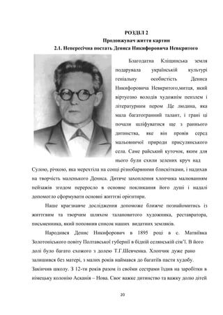20
РОЗДІЛ 2
Продовжувач життя картин
2.1. Непересічна постать Дениса Никифоровича Невкритого
Благодатна Кліщинська земля
подарувала українській культурі
геніальну особистість Дениса
Никифоровича Невкритого,митця, який
віртуозно володів художнім пензлем і
літературним пером .Це людина, яка
мала багатогранний талант, і грані ці
почали шліфуватися ще з раннього
дитинства, яке він провів серед
мальовничої природи присулянського
села. Саме райський куточок, яким для
нього були схили зелених круч над
Сулою, річкою, яка мерехтіла на сонці різнобарвними блискітками, і надихав
на творчість маленького Дениса. Дитяче захоплення хлопчика малюванням
пейзажів згодом переросло в основне покликання його душі і надалі
допомогло сформувати основні життєві орієнтири.
Наше краєзнавче дослідження допоможе ближче познайомитись із
життєвим та творчим шляхом талановитого художника, реставратора,
письменника, який поповнив список наших видатних земляків.
Народився Денис Никифорович в 1895 році в с. Матвіївка
Золотоніського повіту Полтавської губернії в бідній селянській сім’ї. В його
долі було багато схожого з долею Т.Г.Шевченка. Хлопчик дуже рано
залишився без матері, з малих років наймався до багатіїв пасти худобу.
Закінчив школу. З 12-ти років разом із своїми сестрами їздив на заробітки в
німецьку колонію Асканія – Нова. Своє важке дитинство та важку долю дітей
 