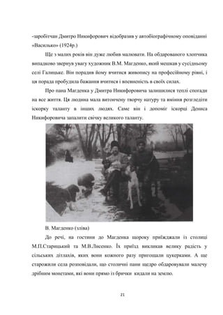 21
-заробітчан Дмитро Никифорович відобразив у автобіографічному оповіданні
«Василько» (1924р.)
Ще з малих років він дуже любив малювати. На обдарованого хлопчика
випадково звернув увагу художник В.М. Магденко, який мешкав у сусідньому
селі Галицьке. Він порадив йому вчитися живопису на професійному рівні, і
ця порада пробудила бажання вчитися і впевненість в своїх силах.
Про пана Магденка у Дмитра Никифоровича залишилися теплі спогади
на все життя. Ця людина мала витончену творчу натуру та вміння розгледіти
іскорку таланту в інших людях. Саме він і допоміг іскорці Дениса
Никифоровича запалити свічку великого таланту.
В. Магденко (зліва)
До речі, на гостини до Магденка щороку приїжджали із столиці
М.П.Старицький та М.В.Лисенко. Їх приїзд викликав велику радість у
сільських дітлахів, яких вони кожного разу пригощали цукерками. А ще
старожили села розповідали, що столичні пани щедро обдаровували малечу
дрібним монетами, які вони прямо із брички кидали на землю.
 