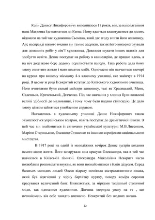 22
Коли Денису Никифоровичу виповнилося 17 років, він, за наполяганням
пана Магденка їде навчатися до Києва. Йому вдається влаштуватися до досить
відомого на той час художника Сьомака, який дає згоду вчити його живопису.
Але насправді ніякого вчення він там не одержав, так як його використовували
для домашніх робіт у сім’ї художника. Довелося шукати інших шляхів для
здобуття освіти. Денис поступає на роботу в канцелярію, де працює вдень, а
на ніч додатково бере додому переписувати папери. Така робота дала йому
змогу оплатити житло і мати шматок хліба. Одночасно він навчається ввечері
на курсах при вищому міському 4-х класному училищі, яке закінчує в 1914
році. В цьому ж році Невкритий вступає до Київського художнього училища.
Його вчителями були сильні майстри живопису, такі як Красицький, Менк,
Селезньов, Кричевський, Дятченко. Під час навчання у хлопця були виявлені
великі здібності до малювання, і тому йому було надано стипендію. Це дало
змогу цілком зайнятися улюбленою справою.
Навчаючись в художньому училищі Денис Никифорович також
захоплюється українським театром, навіть поступає до драматичної школи. В
цей час він знайомиться із світочами української культури: М.В.Лисенком,
Марією Старицькою, Оксаною Стешенко та іншими корифеями національного
мистецтва.
В 1917 році на одній із молодіжних вечірок Денис зустрів кохання
всього свого життя. Його зачарувала юна красуня Олександра, яка в той час
навчалася в Київській гімназії. Олександра Миколаївна Невкрита часто
полюбляла розповідати внукам, як вони познайомилися з їхнім дідусем. Серед
багатьох молодих людей Олеся відразу помітила екстравагантного юнака,
який був одягнений у чорну бархатну куртку, поверх коміра сорочки
красувався величезний бант. Виявляється, за мірками тодішньої столичної
моди, так одягалися художники. Дівчина звернула увагу на те , що
незнайомець вів себе занадто впевнено. Невкритий без жодних вагань
 