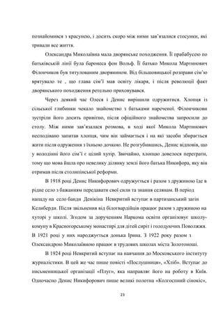 23
познайомився з красунею, і досить скоро між ними зав’язалися стосунки, які
тривали все життя.
Олександра Миколаївна мала дворянське походження. Її прабабусею по
батьківській лінії була баронеса фон Вольф. Її батько Микола Мартинович
Філончиков був титулованим дворянином. Від більшовицької розправи сім’ю
врятувало те , що глава сім’ї мав освіту лікаря, і після революції факт
дворянського походження ретельно приховувався.
Через деякий час Олеся і Денис вирішили одружитися. Хлопця із
сільської глибинки чекало знайомство з батьками нареченої. Філончикови
зустріли його досить привітно, після офіційного знайомства запросили до
столу. Між ними зав’язалася розмова, в ході якої Микола Мартинович
несподівано запитав хлопця, чим він займається і на які засоби збирається
жити після одруження з їхньою дочкою. Не розгубившись, Денис відповів, що
у володінні його сім’ї є цілий хутір. Звичайно, хлопцю довелося переграти,
тому що мова йшла про невелику ділянку землі його батька Никифора, яку він
отримав після столипінської реформи.
В 1918 році Денис Никифорович одружується і разом з дружиною їде в
рідне село з бажанням передавати свої сили та знання селянам. В період
нападу на село банди Денікіна Невкритий вступає в партизанський загін
Келиберди. Після звільнення від білогвардійців працює разом з дружиною на
хуторі у школі. Згодом за дорученням Наркома освіти організовує школу-
комуну в Красногорському монастирі для дітей сиріт і голодуючих Поволжжя.
В 1921 році у них народжується донька Ірина. З 1922 року разом з
Олександрою Миколаївною працює в трудових школах міста Золотоноші.
В 1924 році Невкритий вступає на навчання до Московського інституту
журналістики. В цей же час пише повісті «Послушниця», «Хліб». Вступає до
письменницької організації «Плуг», яка направляє його на роботу в Київ.
Одночасно Денис Никифорович пише великі полотна «Колгоспний сінокіс»,
 