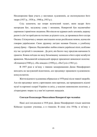 25
Неодноразово брав участь у виставках художників, де експонувалися його
твори (1937 р., 1938 р., 1940 р.,1953 р.).
Слід зазначити, що попри величезний талант, яким щедро його
нагородив Бог, заслужену славу і визнання, Невкритий був надзвичайно
скромною і привітною людиною. Він ніколи не цурався своїх земляків, щороку
разом із сім’єю приїздив на гостини до рідного села, де проживала його сестра
Оксана. Спілкуючись у вищих мистецьких колах російською мовою, вдома він
говорив українською. Свою дружину лагідно називав Олесею, а улюблену
доньку Ірину – Орисею. Надзвичайно любив співати українські пісні, особливо
під час зустрічей із земляками . До речі, він багато часу приділяв навчанню їх
грамоти. Кожна поїздка на малу батьківщину залишала в його серці незабутні
враження. Мальовничій кліщинській природі присвячені живописні полотна:
«Кліщинці»(1940 р.), «На левадах» (1950 р.), «На Сулі» (1961 р.).
В 1957 році в зв’язку з тяжким захворюванням Денис Никифорович
виходить на заслужений відпочинок, але продовжує працювати художником-
консультантом.
Життя відомого художника обірвалося в 1970 році після тяжкої хвороби.
Але він продовжує жити у врятованих ним картинах, що прикрашають відомі
музеї та картинні галереї України та світу, у власних живописних полотнах, у
літературних творах та у пам’яті вдячних нащадків.
Спогади Олександри Миколаївни Невкритої про чоловіка
Наші долі поєдналися в 1918 році. Денис Никифорович тільки закінчив
Київське художнє училище, а я гімназію. В кінці літа 1919р. в зв’язку з
 
