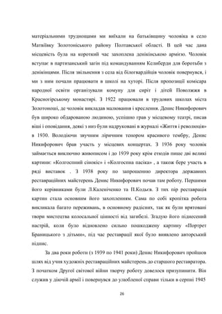 26
матеріальними труднощами ми виїхали на батьківщину чоловіка в село
Матвіївку Золотоніського району Полтавської області. В цей час дана
місцевість була на короткий час захоплена денікінською армією. Чоловік
вступає в партизанський загін під командуванням Келиберди для боротьби з
денікінцями. Після звільнення з села від білогвардійців чоловік повернувся, і
ми з ним почали працювати в школі на хуторі. Після пропозиції комісара
народної освіти організували комуну для сиріт і дітей Поволжжя в
Красногірському монастирі. З 1922 працювали в трудових школах міста
Золотоноші, де чоловік викладав малювання і креслення. Денис Никифорович
був широко обдарованою людиною, успішно грав у місцевому театрі, писав
віші і оповідання, деякі з низ були надруковані в журналі «Життя і революція»
в 1930. Володіючи звучним ліричним тенором красивого тембру, Денис
Никифорович брав участь у місцевих концертах. З 1936 року чоловік
займається виключно живописом і до 1939 року крім етюдів пише дві великі
картини: «Колгоспний сінокіс» і «Колгоспна пасіка» , а також бере участь в
ряді виставок . З 1938 року по запрошенню директора державних
реставраційних майстерень Денис Никифорович почав там роботу. Першими
його керівниками були Л.Каленіченко та П.Кодьєв. З тих пір реставрація
картин стала основним його захопленням. Сама по собі кропітка робота
викликала багато переживань, в основному радісних, так як були врятовані
твори мистецтва колосальної цінності від загибелі. Згадую його піднесений
настрій, коли було відновлено сильно пошкоджену картину «Портрет
Браницького з дітьми», під час реставрації якої було виявлено авторський
підпис.
За два роки роботи (з 1939 по 1941 роки) Денис Никифорович пройшов
шлях від учня художніх реставраційних майстерень до старшого реставратора.
З початком Другої світової війни творчу роботу довелося призупинити. Він
служив у діючій армії і повернувся до улюбленої справи тільки в серпні 1945
 