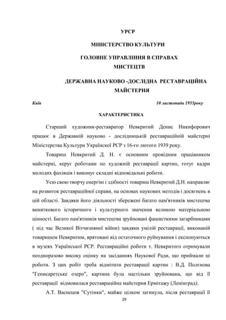 29
УРСР
МІНІСТЕРСТВО КУЛЬТУРИ
ГОЛОВНЕ УПРАВЛІННЯ В СПРАВАХ
МИСТЕЦТВ
ДЕРЖАВНА НАУКОВО -ДОСЛІДНА РЕСТАВРАЦІЙНА
МАЙСТЕРНЯ
Київ 10 листопада 1955року
ХАРАКТЕРИСТИКА
Старший художник-реставратор Невкритий Денис Никифорович
працює в Державній науково - дослідницькій реставраційній майстерні
Міністерства Культури Українскої РСР з 16-го лютого 1939 року.
Товариш Невкритий Д. Н. є основним провідним працівником
майстерні, керує роботами по художній реставрації картин, готує кадри
молодих фахівців і виконує складні відповідальні роботи.
Усю свою творчу енергію і здібності товариш Невкритий Д.Н. направляє
на розвиток реставраційної справи, на основах наукових методів і досягнень в
цій області. Завдяки його діяльності збережені багато пам'ятників мистецтва
виняткового історичного і культурного значення великою матеріальною
цінності. Багато пам'ятників мистецтва зруйновані фашисткими загарбниками
( під час Великої Вітчизняної війни) завдяки умілій реставрації, виконаній
товаришем Невкритим, врятовані від остаточного руйнування і експонуються
в музеях Української РСР. Реставраційні роботи т. Невкритого отримували
неодноразово високу оцінку на засіданнях Наукової Ради, що приймали ці
роботи. З цих робіт треба відмітити реставрації картин : В.Д. Полєнова
"Генисаретське озеро", картина була настільки зруйнована, що від її
реставрації відмовилася реставраційна майстерня Ермітажу (Ленінград).
А.Т. Васнецов "Сутінки", майже цілком загинула, після реставрації її
 