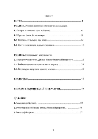 3
ЗМІСТ
ВСТУП.......................................................................................................4
РОЗДІЛ 1.Основні напрямки краєзнавчих досліджень
1.1.Історія створення села Кліщинці......................................................6
1.2.Про що зітхає Казенна гора................................................................8
1.3. Історико-культурні пам’ятки ........................................................... 12
1.4. Життя і діяльність відомих земляків................................................15
РОЗДІЛ 2.Продовжувач життя картин
2.1.Непересічна постать Дениса Никифоровича Невкритого…...........22
2.2. Робота над продовженням життя картин….....................................33
2.3.Літературна творчість нашого земляка….........................................43
ВИСНОВКИ ............................................................................................ 48
СПИСОК ВИКОРИСТАНОЇ ЛІТЕРАТУРИ.....................................49
ДОДАТКИ
1.Легенда про Кизівер….........................................................................50
2.Фотографії із сімейного архіву родини Невкритих….................... 54
3.Фотографії картин…............................................................................57
 