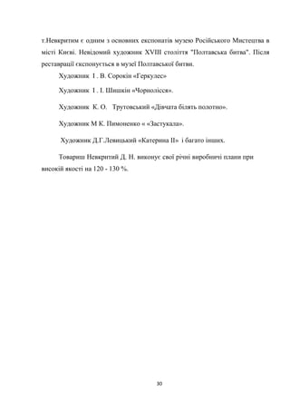 30
т.Невкритим є одним з основних експонатів музею Російського Мистецтва в
місті Києві. Невідомий художник ХVІІІ століття "Полтавська битва". Після
реставрації єкспонується в музеї Полтавської битви.
Художник І . В. Сорокін «Геркулес»
Художник І . І. Шишкін «Чорнолісся».
Художник К. О. Трутовський «Дівчата білять полотно».
Художник М К. Пимоненко « «Застукала».
Художник Д.Г.Левицький «Катерина ІІ» і багато інших.
Товариш Невкритий Д. Н. виконує свої річні виробничі плани при
високій якості на 120 - 130 %.
 