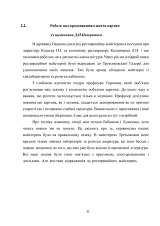 31
2.2. Робота над продовженням життя картин
Із щоденника Д.Н.Невкритого
В державну Науково-дослідну реставраційну майстерню я поступив при
директору Кодьєву П.І. та головному реставратору Калініченко Л.П. і так
захопився роботою, як в дитинстві-ловом снігурів. Через рік ми (співробітники
реставраційної майстерні) були відряджені до Третьяковської Галереї для
удосконалення своїх навичок. Там були краще обладнані майстерні із
хімлабораторією та рентген кабінетом.
З глибокою вдячністю згадую професора Торопова, який люб’язно
роз’яснював нам техніку і технологію побудови картини. До цього часу я
вважав, що рентген застосовується тільки в медицині. Професор дохідливо
пояснив що картина, як і людина, піддається захворюванням як по причині
старості так і по причині слабкої структури. Виною цього є пересихання і інші
ненормальні умови зберігання. Саме для цього рентген тут і потрібний.
Про техніку живопису лекції нам читали Рабников і Лужецька, хоча
чогось нового ми не почули. Це свідчить про те, керівництво наших
майстерень було на правильному шляху. В майстернях Третьяковки мене
вразили тільки хімічна лабораторія та рентген апаратура, всі інші бесіди і
поради зводилися до того, що нам уже було відомо із прочитаної літератури.
Всі наші знання були тісно пов’язані з практикою, спостереженнями і
дослідами. Але все-таки відрядження до реставраційних майстерень
 