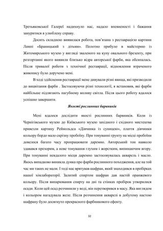 32
Третьяковської Галереї надихнуло нас, надало впевненості і бажання
зануритися в улюблену справу.
Досить складною виявилася робота, пов’язана з реставрацією картини
Лампі «Браницький з дітьми». Полотно прибуло в майстерню із
Житомирського музею у вигляді зваленого на купу овального брезенту, при
розгортанні якого виявили близько відра авторської фарби, яка обсипалась.
Після тривалої роботи з технічної реставрації, відновлення втраченого
живопису було доручено мені.
В ході здійснення реставрації мене дивували різні явища, які призводили
до вицвітання фарби . Застосовуючи різні технології, я встановив, які фарби
найбільше підлягають пагубному впливу світла. Після цього роботу вдалося
успішно завершити.
Якості рослинних барвників
Мені вдалося дослідити якості рослинних барвників. Коли із
Чернігівського музею до Київського музею західного і східного мистецтва
привезли картину Рейнольдса «Дівчинка із суницею», плаття дівчинки
кольору бордо мало скрізну пробоїну. При тонуванні грунту на місці пробоїни
довелося багато часу пропрацювати даремно. Авторський тон навколо
здавався прозорим, а нове тонування глухим і жорстким, випинаючим вгору.
При тонуванні невдалого місця даремно застосовувалась акварель і масло.
Якось випадково виникла думка про фарби рослинного походження, але на той
час ми таких не мали. І тоді нас врятував шафран, який знаходився в пробірках
нашої хімлабораторії. Залитий спиртом шафран дав настій оранжевого
кольору. Після випарювання спирту на дні та стінках пробірок утворилися
осади. Коли цей осад розчинили у воді, він перетворився в масу. Яка виглядом
і кольором нагадувала желе. Після розчинення акварелі в добутому настою
шафрану було досягнуто прекрасного фарбникового ефекту.
 