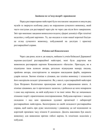 33
Завдання по зв’язку теорії з практикою
Перед реставраторами майстерні було поставлене завдання оглянути ряд
музеїв та звернути особливу увагу на порушення сучасного живопису, який
часто поступав для реставрації через рік чи через два після його завершення.
Звіт про виконане завдання вимагалося подати у формі доповіді «Про технічні
недоліки у побудові картини». Те, що входило в план нашої короткої бесіди-
це огляд сучасного живопису, побудований на дослідах і практиці
реставраційної справи.
Робота над Ковалевським
Через два роки, коли я ,як кажуть, вийшов із учнів Київської Державної
науково-дослідної реставраційної майстерні, мені була доручена вся
живописна реставрація картини Ковалевського «Баталія». Пригадую, як я
підсвідомо ішов шляхом автора, ретельно відшукував манеру письма,
прийоми автора, спостерігаючи за манерою накладання фарби, напрямом
ударів пензля. Значно пізніше я дізнався, що техніка живопису і технологія
його матеріалів складні і різноманітні. Як у школі, в реставраційній майстерні
Лука Петрович Калініченко пропонував мені для опрацювання книги. А
пізніше цікавився, що із прочитаного засвоєно, і робилося це наче ненароком
і саме над картиною, на якій відбулися ті чи інші зміни. Все це зміцнювало
пізнання теорії з практичними спостереженнями. Побудова картини є занадто
складною і над цим працювали художні організації і лабораторії
реставраційних майстерень. Багатогранна по своїй складності реставраційна
справа, щоб навіть при дуже захопленому і уважному до неї відношенні за
короткий проміжок часу пізнати її досконало. Досить важливим був аналіз
живопису для виявлення причин гибелі картин, їх технічних недоліків у
побудові.
 