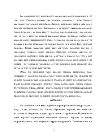 34
Реставрація витвору живописного мистецтва незаперечно виникла в той
час, коли з’явилося поняття про цінність художнього твору. Процеси
реставрації повторюють ті прийоми. Які були застосовані старим майстром в
процесі створення картини. Реставрація в сучасному науковому розумінні
зовсім не ремонт, як дехто трактує значення цього слова,вона є мистецтвом,
так як чисто технічно сторона реставрації-тільки початкова, найпростіша
сторона всього реставраційного процесу . Даремно художник всю провину за
невдачу в роботі перекладає на неякісні фарби; не в самій фарбі криється
причина. Тільки засвоєння знань всієї структури побудови картини є
запорукою тривалого життя картини. Найбільш вдумливі майстри, які
занепокоєні майбутнім своїх картин, відшукують способи для того , щоб
передати свої витвори нащадкам в тому вигляді, в якому вони вийшли з-під
пензля. Тому велике розчарування відчуває художник, коли створений ним
витвір на очах починає руйнуватися.
Отже, для виконання таких високих завдань недостатньо самої
майстерності володіння пензлем. Довготривале життя картини залежить від
повного поєднання всіх матеріалів, які входять до складу побудови картини.
Сюди входить: підрамник, полотно, грунт, фарби, лаки, техніка письма.
Реставраційна справа, досліди і спостереження, а також літературна спадщина
попереджають нас що навіть найвірніші шляхи в побудові картини ведуть до
краху якщо не враховані, на перший погляд не значні, деякі деталі.
Підрамник
Легко переконатися, якщо порівняти пару картин одного автора і одного
часу, то ми побачимо, що більше збережеться картина, яка правильно
натягнута на підрамник, а поряд друга картина – зруйнована. Підрамник на
такій картині перекошений, поточений шашелем. Картина на такому
підрамнику звисає, вона в переломах грунту і шару фарби. Такі відхилення від
 
