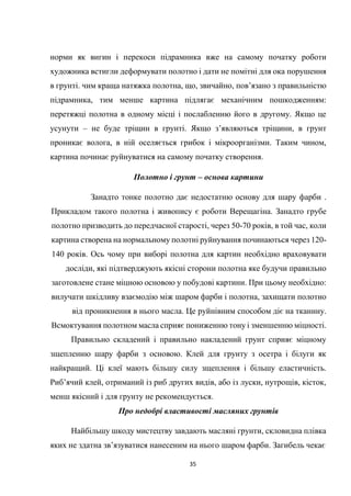 35
норми як вигин і перекоси підрамника вже на самому початку роботи
художника встигли деформувати полотно і дати не помітні для ока порушення
в грунті. чим краща натяжка полотна, що, звичайно, пов’язано з правильністю
підрамника, тим менше картина підлягає механічним пошкодженням:
перетяжці полотна в одному місці і послабленню його в другому. Якщо це
усунути – не буде тріщин в грунті. Якщо з’являються тріщини, в грунт
проникає волога, в ній оселяється грибок і мікроорганізми. Таким чином,
картина починає руйнуватися на самому початку створення.
Полотно і грунт – основа картини
Занадто тонке полотно дає недостатню основу для шару фарби .
Прикладом такого полотна і живопису є роботи Верещагіна. Занадто грубе
полотно призводить до передчасної старості, через 50-70 років, в той час, коли
картина створена на нормальному полотні руйнування починаються через 120-
140 років. Ось чому при виборі полотна для картин необхідно враховувати
досліди, які підтверджують якісні сторони полотна яке будучи правильно
заготовлене стане міцною основою у побудові картини. При цьому необхідно:
вилучати шкідливу взаємодію між шаром фарби і полотна, захищати полотно
від проникнення в нього масла. Це руйнівним способом діє на тканину.
Всмоктування полотном масла сприяє пониженню тону і зменшенню міцності.
Правильно складений і правильно накладений грунт сприяє міцному
зщепленню шару фарби з основою. Клей для грунту з осетра і білуги як
найкращий. Ці клеї мають більшу силу зщеплення і більшу еластичність.
Риб’ячий клей, отриманий із риб других видів, або із луски, нутрощів, кісток,
менш якісний і для грунту не рекомендується.
Про недобрі властивості масляних грунтів
Найбільшу шкоду мистецтву завдають масляні грунти, скловидна плівка
яких не здатна зв’язуватися нанесеним на нього шаром фарби. Загибель чекає
 
