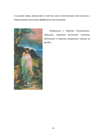 36
ті художні твори, автори яких в свій час самі не виготовляли свої полотна, а
користувалися полотнами фабричного виготовлення.
Наприклад: 1. Картина Свідомського
«Медуза», написана пастозною технікою,
обсипалася із втратою авторського письма на
40-50%
 