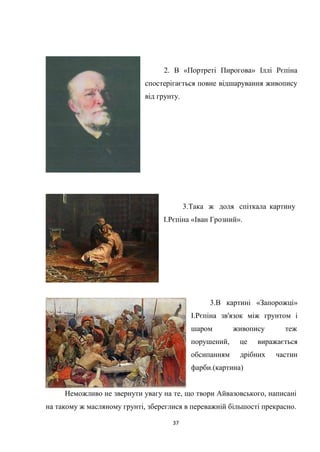 37
2. В «Портреті Пирогова» Іллі Рєпіна
спостерігається повне відшарування живопису
від грунту.
3.Така ж доля спіткала картину
І.Рєпіна «Іван Грозний».
3.В картині «Запорожці»
І.Рєпіна зв'язок між грунтом і
шаром живопису теж
порушений, це виражається
обсипанням дрібних частин
фарби.(картина)
Неможливо не звернути увагу на те, що твори Айвазовського, написані
на такому ж масляному грунті, збереглися в переважній більшості прекрасно.
 