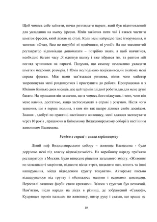 39
Щоб чимось себе зайняти, почав розглядати паркет, який був підготовлений
для укладання на ньому фрески. Юкін закінчив пити чай і взявся чистити
шматок фрески, який лежав на столі. Коли мені набридло таке ігнорування, я
запитав: «Отже, Вам не потрібні ні помічники, ні учні?» На що знаменитий
реставратор відповів,що допомагати – потрібно знати, а щоб навчитися,
необхідно багато часу .Я одягнув шапку і вже зібрався іти, та раптом мій
погляд зупинився на паркеті. Подумав, що самому неможливо укладати
шматки метрових розмірів. І Юкін несподівано поцікавився,чи знайома мені
справа фрески. Між нами зав’язалася розмова, після чого майстер
запропонував мені роздягнутися і приступити до роботи. Пропрацював я з
Юкіним близько двох місяців, але цей термін плідної роботи дав для мене дуже
багато. На прощання він зазначив, що я чимось його підкупив, і того, чого він
мене навчив, достатньо, якщо застосовувати в справі з розумом. Після чого
зазначив, що я перша людина, з ким він так щедро ділився своїм досвідом.
Знання , здобуті по практиці настінного живопису, мені вдалося застосувати
через 10 років , працюючи в Київському Володимирському соборі із настінним
живописом Васнецова.
Успіхи в справі – слава керівництву
Лівий неф Володимирського собору – живопис Васнецова - було
доручено мені під власну відповідальність. На виробничу нараду приїхали
реставратори з Москви. Було винесене рішення загального змісту: «Живопис
по можливості закріпити, підвести місця втрат, видалити пил, копоть та інші
нашарування, місця підведеного грунту тонувати». Авторське письмо
відшарувалося від грунту і обсипалось малими і великими шматками.
Пересохлі залишки фарби стали крихкими. Зв'язок з грунтом був незначий.
Пам’ятаю, після наради на лісах в різниці, де зображений «Саваоф»,
Кудрявцев провів пальцем по живопису, витер руку і сказав, що краще не
 