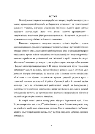 4
ВСТУП
В час бурхливого протистояння українського народу з країною - агресором, в
умовах кровопролитної боротьби за збереження державності та територіальної
цілісності України, вивчення історичного минулого рідного краю набуває
особливої актуальності. Воно стає дієвим засобом громадянсько -
патріотичного виховання, формування національно - історичної свідомості та
державницькихпочуттівіякостей молодого покоління.
Вивчення історичного минулого окремих регіонів України є досить
важливоюсправою,оскількиісторіянародускладаєтьсясамезчастинокісторичних
процесівкожного краю.Знайомство зісторієюрідного краю в закладі освіти сприяє
виробленню в учнів вміння самостійно вести дослідницько - пошукову роботу з
вивчення проблеми як регіональної, так і місцевої історії і є одним із джерел
збагаченняїхзнаннямипро минулеісучаснерідногокраю,виховуєлюбовдонього
і формує високі громадянські якості. Ці знання допомагають дітям усвідомити
нерозривну єдність поколінь, зв'язок минулого рідного села з історією усієї
держави, відчути причетність до кожної сім'ї і вважати своїм найбільшим
обов'язком стати гідним спадкоємцем кращих традицій рідного краю -
складової частини незалежної України. Сучасний зміст історичної освіти
акцентує увагу на пріоритетності регіональної історії, на формування у
підростаючого покоління національно-історичної пам'яті, виховання якостей
громадянина-патріота, що неможливо без широкого використання в освітному
процесі історико-краєзнавчого матеріалу.
В історії нашої країни велику роль відіграв Черкаський край. Наша
Черкащина розміщена в центрі України і може служити її візитною карткою, тому
що уособлює в собі щось від кожного регіону. Навіть назва області пов'язана з
історією всього українського народу, тому що були часи, коли українців називали
черкасами.
 