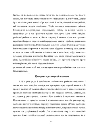 40
братися за цю невпевнену справу. Зазначив, що можливо доведеться писати
заново, так як у нього не було впевненості у відновленні цього об’єкту. Але це
була загальна думка, з якою я був незгідний. Я застосував свої методи роботи,
які виявилися цілком надійними. Успіх виявився несподівано добрим.
Керівництво розпорядилося продовжувати роботу та робити записи в
щоденнику. де я мав фіксувати кожний свій крок. Коли через тиждень
успішної роботи до мене підійшов секретар і наказав підписати протокол
виробничої наради, я прочитав всі перераховані методи і прийоми для ведення
реставрації лівого нефу. Виявилось, що зазначені методи були передруковані
із мого щоденника роботи. Я висловив своє обурення з приводу того, що мої
методи, за якими здійснювалось відновлення всього лівого нефу, вважалися
методами керівника, а не моїми. І це після того, як він пропонував зачистити
стіну від залишків живопису і писати заново. Мої протести озброїли проти
мене керівника, він навіть перестав зі мною
розмовляти і заявив, щоб я не розраховував на наступний об’єкт, так як є люди
більш стримані.
Про процеси реставрації живопису
В 1954 році радіо і телебачення зацікавились роботою майстерень і
попросили дати матеріал для передачі про процеси реставрації живопису. В
процесі науково-обгрунтованої роботи немає нічого нового, як повторення тих
прийомів, які були використані автором при побудові картини. Картина, яка
надходила у реставрацію, повинна була глибоко і ґрунтовно вивчатися.
Приступаючи до профілактичних і відновлювальних методів, реставратору
необхідно вивчити не тільки техніку і технологію даного об’єкту, необхідно
вивчити тонкощі письма та манеру нанесення фарби, напрямок пензля, ступінь
густоти чи розрідженості фарби. Для відновлення лаку в реставраційній
практиці існує спосіб регенерації парами спирту, але це застосування не є
 