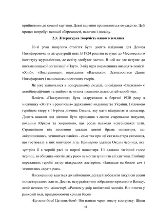 41
прийнятним до кожної картини. Деякі картини промиваються емульсією. Цей
процес потребує великої обережності, навичок і досвіду.
2.3. Літературна творчість нашого земляка
20-ті роки минулого століття були досить плідними для Дениса
Никифоровича на літературній ниві. В 1924 році він вступає до Московського
інституту журналістики, де освіту здобуває заочно. В цей же час вступає до
письменницької організації «Плуг». З-під пера письменника виходять повісті
«Хліб», «Послушниця», оповідання «Василько». Захоплюється Денис
Никифорович і написанням поетичних творів.
Як уже зазначалося в попередньому розділі, оповідання «Василько» є
автобіографічним та знайомить читача з важкою долею дітей-заробітчан.
Повість «Послушниця» була надрукована в березні 1930 року в
місячнику «Життя і революція» державного видавництва України. Головною
героїнею твору є 16-річна дівчина Оксана, яку мати відправляє в монастир.
Досить важким для дівчини було прощання з своєю старенькою матусею,
коханим Юрком та жоржиною, що росла навколо чепурненької хати.
Страшнішою від домовини здалася дитині брама монастиря, що
«відчинившись, зачиниться навіки» - саме так про неї сказала стара схимниця,
що гостювала в них минулого літа. Примарою здалася Оксані черниця, яка
зустріла її в чорній рясі на порозі монастиря. Ні вдавано лагідний голос
черниці, ні обіцянка «житія, як у раю» не могли зупинити сліз дитини. Глибину
переживань героїні автор підкреслює алегорією: «Заплакав на болоті сич і
зачинились «врата раю».
Письменнику вдається до найменших деталей зобразити закулісні сцени
монастирського життя. Досить натуралістично зображено юродивого Ваньку,
який мешкав при монастирі. «Раптом у двір напівголий чоловік. Він плигав у
ранковій імлі, придзвонюючи хрипли басом
-Це-лень-бом! Це-лень-бом!- Він плигав через товсту костуряку. Щоки
 