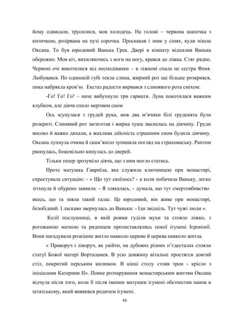 42
йому одвисали, трусилися, мов холодець. На голові – червона шапочка з
китичкою, розірвана на пузі сорочка. Проскакав і зник у сінях, куди пішла
Оксана. То був юродивий Ванька Грек. Двері в кімнату відхилив Ванька
обережно. Мов кіт, вихиляючись з ноги на ногу, крався до ліжка. Стяг рядно.
Червоні очі викотилися від несподіванки – в ліжкові спала не сестра Феня.
Любувався. По одинокій губі текла слина, жирний рот ще більше розкрився,
пика набрякла кров’ю. Екстаз радости вирвався з слинявого рота сміхом:
-Го! Го! Го! – наче вибухнуло три гармати. Луна покотилася важким
клубком, але дівча спало мертвим сном
Ось зсунулася з грудей рука, мов два м’ячики білі груденята були
розкриті. Слинявий рот загиготав і жирна туша звалилась на дівчину. Груди
високо й важко дихали, а жахлива дійсність страшним сном будила дівчину.
Оксана лупнула очима й скам’яніло зупинила погляд на страховиську. Раптом
рвонулась, божевільно кинулась до дверей.
Тільки тепер зрозуміло дівча, що з ним могло статись.
Проте матушка Гавриїла, яка служила ключницею при монастирі,
спростувала ситуацію: - « Що тут скоїлось? - а коли побачила Ваньку, легко
зітхнула й обурено заявила: - Я злякалась, - думала, що тут смертовбивство
якесь, що та зняла такий галас. Це юродивий, він живе при монастирі,
безобідний. І ласкаво звернулась до Ваньки: - Іди звідціль. Тут чужі люди ».
Келії послушниці, в якій роями гуділи мухи та стояло ліжко, з
рогожаною маткою та ряденцем протиставлялись покої ігумені Ієронімії.
Вони нагадували розкішне житло навколо церкви й церква навколо житла.
« Праворуч і ліворуч, як увійти, на дубових різних п’єдесталах стояли
статуї Божої матері Ворталамея. В усю довжину вітальні простягся довгий
стіл, покритий перським килимом. В кінці столу стояв трон - крісло з
ініціалами Катерини ІІ». Повне розчарування монастирським життям Оксана
відчула після того, коли її після іменин матушки ігумені обезчестив панок в
штатському, який виявився родичем ігумені.
 