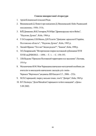 46
Список використаної літератури
1. АрхівКліщинської сільської Ради.
2. Вишневський Д.Повісті проневідомих/Д.Вишневський.Київ:Радянський
письменник,-1956.-315с.
3. В.Й.Довженко,В.К.Гончаров,Р.О.Юра"ДревньоруськемістоВоїнь",
"Наукова Думка", Київ, 1966 р.
4. Г.О.Сидоренко,Е.В.Махно,Д.Я.Телегін"ДовідникзархеологіїУкраїни,
Полтавська область", "Наукова Думка", Київ, 1982 р.
5. Зіновій Франко"Хтоми? Звідкиродом?","Знання",Київ, 1990 р.
6. З.О.Лазаревський,"ИсторическиеочеркиполтавскойлубенщиньїXVII
XVIII ввДЧИОНЛ.—1896.—Т. 1. —С. 158-193.
7. Л.В.Падалка"ПрошлоеПолтавскойтерриториииеезаселение",Полтава,
1914 р
8. МельниченкоВ.М.МояЧеркащина:навчально-методичнийпосібникдля
вчителів та викладачів навчальних закладів усіх типів.-
Черкаси:"Вертикаль",видавець ШІ Кандич С.Г., 2006. - 232с.
9. М.П.Старицький,твори увосьми томах,том 8,"Дніпро", Київ, 1965 р.
10. В.Т.Полішук,"ДоляМихайлаСтарицькоготайогонащадків",«День»
5.09.2002.
 