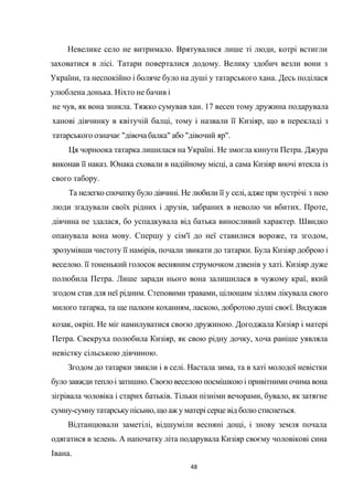 48
Невелике село не витримало. Врятувалися лише ті люди, котрі встигли
заховатися в лісі. Татари поверталися додому. Велику здобич везли вони з
України, та неспокійно і боляче було на душі у татарського хана. Десь поділася
улюблена донька. Ніхто не бачив і
не чув, як вона зникла. Тяжко сумував хан. 17 весен тому дружина подарувала
ханові дівчинку в квітучій балці, тому і назвали її Кизіяр, що в перекладі з
татарського означає "дівоча балка" або "дівочий яр".
Ця чорноока татарка лишилася на Україні. Не змогла кинути Петра. Джура
виконав її наказ. Юнака сховали в надійному місці, а сама Кизіяр вночі втекла із
свого табору.
Та нелегко спочаткубуло дівчині. Не любили її у селі, адже при зустрічі з нею
люди згадували своїх рідних і друзів, забраних в неволю чи вбитих. Проте,
дівчина не здалася, бо успадкувала від батька виносливий характер. Швидко
опанувала вона мову. Спершу у сім'ї до неї ставилися вороже, та згодом,
зрозумівши чистоту її намірів, почали звикати до татарки. Була Кизіяр доброю і
веселою. її тоненький голосок весняним струмочком дзвенів у хаті. Кизіяр дуже
полюбила Петра. Лише заради нього вона залишилася в чужому краї, який
згодом став для неї рідним. Степовими травами, цілющим зіллям лікувала свого
милого татарка, та ще палким коханням, ласкою, добротою душі своєї. Видужав
козак, окріп. Не міг намилуватися своєю дружиною. Догоджала Кизіяр і матері
Петра. Свекруха полюбила Кизіяр, як свою рідну дочку, хоча раніше уявляла
невістку сільською дівчиною.
Згодом до татарки звикли і в селі. Настала зима, та в хаті молодої невістки
булозавжди тепло і затишно. Своєю веселою посмішкою і привітними очима вона
зігрівала чоловіка і старих батьків. Тільки пізніми вечорами, бувало, як затягне
сумну-сумнутатарськупісьню,що аж у матері серце від болюстиснеться.
Відтанцювали заметілі, відшуміли весняні дощі, і знову земля почала
одягатися в зелень. А напочатку літа подарувала Кизіяр своєму чоловікові сина
Івана.
 