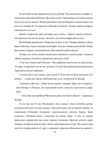49
Та неспокій почав закрадатися в душу Кизіяр. Чула вона щось недобре. А
одного разу приснився їй батько. Він мчав до неї. Стрепенулася, як пташка, вона й
цілу ніч не могла заснути. Ранком розповіла свій сон Петрові та односельцям, але
ніхто не повірив їй. Та передчуття Кизіяр не підвели. Татари чорною хмарою
наближалися до села.
Дикий татарський крик роздався над селом, і вороги хвилею ринули,
змітаючи все на своєму шляху. Була ніч, коли вони ввірвалися в село.
Коли Кизіяр прокинулася, Петра вже не було в хаті. Татарка швидко сховала
Іванатабатьківу льохуі кинулась на подвір'я.Там уже точився запеклий бій. Петро
був одним із перших захисників села. Він нещадно рубав ворогів.
Кизіяр теж всіма силами намагалася допомогти односельцям: подавала
зброю, надавала допомогу пораненим, рятувала дітей.
А на чолі татар стояв її батько... Він прийшов помститися за свою дочку.
Та зараз татарський хан не міг впізнати її, хоча був вражений відчайдушною
боротьбою меткої чорнявки.
І в мене була така донька. Де ж вона?!! Я все життя буду мститися за її
втрату,— слазав він своєму найближчому слузі, показуючи на Кизіяр.
І ринувся в бій хан... Рубав мечем наліво і направо. Враз світ почорнів у
очах Кизіяр, її Петрусь, як підкошений колос, впав від підступного удару
хана.
—Тату! Що ж ви зробили!?Ви ж мою долю, моє життя вбили!— скрикнула
Кизіяр...
Та не чув хан її слів. Несамовита лють лилася з його очей,бив, рубав,
калічив,мстив всім за свою доньку. І зрозуміла вона, що не вижити нікому: ні
стареньким Петровим батькам,ні односельцям,ні синочку Іванку. Кров
сочилася з Петрової рани і скапувала на зелену траву. А там, де падали
крапельки, проростали над ними червоні тюльпани. Кригою взялося серце
татарки, почорніла вона на лиці і вмить перетворилася на гору. Від такого дива
застигли татари,оніміли.А гора з страшним гуркотом обвалилася на ворогів і
 