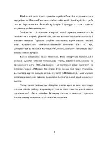 5
Щоб знати історію рідного краю, його треба любити. Але доречно нагадати
мудрий вислів Максима Рильського: «Мало любити свій рідний край, його треба
знати». Черкащина має багатовікову історію і культуру, а також сповнене
яскравими подіями сьогодення.
Знайомство з історичним минулим нашої держави починається із
знайомства з історією рідного села, що має важливе науково-пізнавальне і
виховне значення. Гортаючи сторінки минувшини, варто згадати героїчні
події Кліщинського селянсько-козацького повстання 1767-1770 р.р.,
доторкнутися до таємниць Казенної гори, яка стала свідком незламного духу
наших славних предків.
Багата кліщинська земля талантами. Вона подарувала українській і
світовій культурі корифея українського театру, відомого письменника та
громадського діяча М.П.Старицького. Тут народився автор поетичних та
прозових збірок І.О.Вирган. На берегах Сули плекав свій талант художник,
реставратор картин відомих митців, літератор Д.Н.Невкритий. Наші земляки
прославив наше село ратними подвигами, боронячи рідний край від лютого
ворога.
Таким чином, знайомство з історією рідного краю та села, видатними
людьми нашого регіону, історико-культурними пам’ятками дає учням навики
дослідницької роботи, активізує їх творчу діяльність, водночас сприяючи
патріотичному вихованню підростаючого покоління.
 