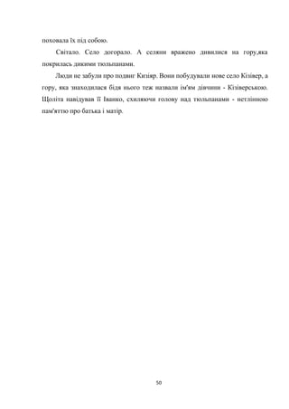 50
поховала їх під собою.
Світало. Село догорало. А селяни вражено дивилися на гору,яка
покрилась дикими тюльпанами.
Люди не забули про подвиг Кизіяр. Вони побудували нове село Кізівер, а
гору, яка знаходилася бідя нього теж назвали ім'ям дівчини - Кізіверською.
Щоліта навідував її Іванко, схиляючи голову над тюльпанами - нетлінною
пам'яттю про батька і матір.
 