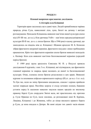 6
РОЗДІЛ 1
Основні напрямки краєзнавчих досліджень
1.1.Історія села Кліщинці
Територія краю заселялась ще в давні часи. Людей приваблювала чарівна
природа, річка Сула, навколишні ліси, луки, багаті на дичину і вигідне
розташування. Неподалік Кліщинець виявлені пам’ятки ямної культури епохи
міді (ІV-ІІІ тис. до н.е.), біля урочища Узбіч – пам’ятки середньодніпровської
культури ІІІ-ІІ тис. до н. е. епохи бронзи. Ще в 1946 році в цьому урочищі, що
знаходилось на південь між сс. Кліщинці і Жовнин археолог Ф. Б. Копилов
зібрав фрагменти шнурової кераміки, фрагменти посудин з ямно-гребінцевим
орнаментом. Крім того фрагменти кераміки епохи бронзи виявлені неподалік
х. Кизівер. Біля села виявлені пам’ятки багатоваликової кераміки (середній
період бронзи).
У 1989 році група археолога Сиволапа М. П. у Посуллі провела
дослідження 8 курганів, з них 3 в с. Кліщинці, які підтвердили, що фрагменти
глиняної кераміки та знарядь праці належать до ямної та багатоваликової
культури. Отже, племена епохи бронзи розселялися в цих краях. Виявлені
кургани та поховання скіфсько-сарматського періоду (IХ.ст. до н.е.- І ст. н.е).
То був час, коли на зміну бронзовим кинджалам, списам і серпам прийшли
залізні знаряддя праці. Постійна загроза зі сходу кочових племен, бажання
устояти перед їх шаленою навалою змусили наших предків по високому
правому березі Сули спорудити Змієві вали, які простягались від притоки
р. Сули Оржиця по Сулі, ішли землями, де розташовані нині В. Бурімка,
Лящівка, Кліщинці і до Жовнина, тобто до кінця високого правого берега
р. Сули, де вона впадала в Дніпро. Як живі свідки тих давніх часів віками
 